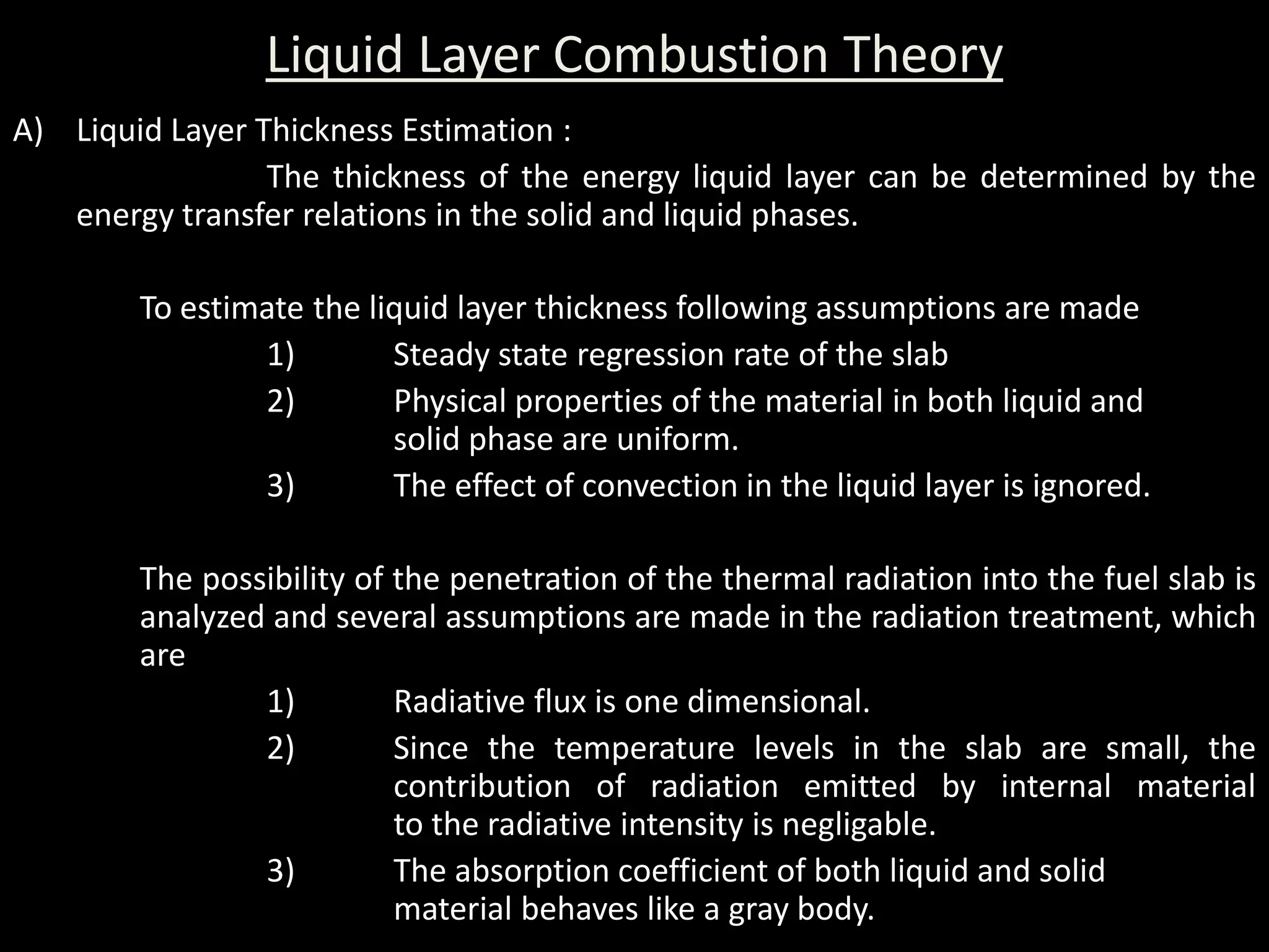 Liquid Layer Combustion Theory
A) Liquid Layer Thickness Estimation :
                 The thickness of the energy liquid layer can be determined by the
   energy transfer relations in the solid and liquid phases.

        To estimate the liquid layer thickness following assumptions are made
                1)        Steady state regression rate of the slab
                2)        Physical properties of the material in both liquid and
                          solid phase are uniform.
                3)        The effect of convection in the liquid layer is ignored.

        The possibility of the penetration of the thermal radiation into the fuel slab is
        analyzed and several assumptions are made in the radiation treatment, which
        are
                1)         Radiative flux is one dimensional.
                2)         Since the temperature levels in the slab are small, the
                           contribution of radiation emitted by internal material
                           to the radiative intensity is negligable.
                3)         The absorption coefficient of both liquid and solid
                           material behaves like a gray body.
 