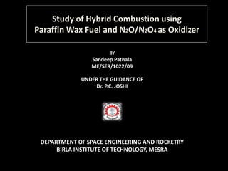Study of Hybrid Combustion using
Paraffin Wax Fuel and N2O/N2O4 as Oxidizer

                      BY
                Sandeep Patnala
                ME/SER/1022/09

             UNDER THE GUIDANCE OF
                 Dr. P.C. JOSHI




 DEPARTMENT OF SPACE ENGINEERING AND ROCKETRY
      BIRLA INSTITUTE OF TECHNOLOGY, MESRA
 
