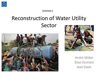 Reconstruction of Water Utility
Sector
André Müller
Elsa Ouvrard
Ipsit Dash
SEMINAR 2
 