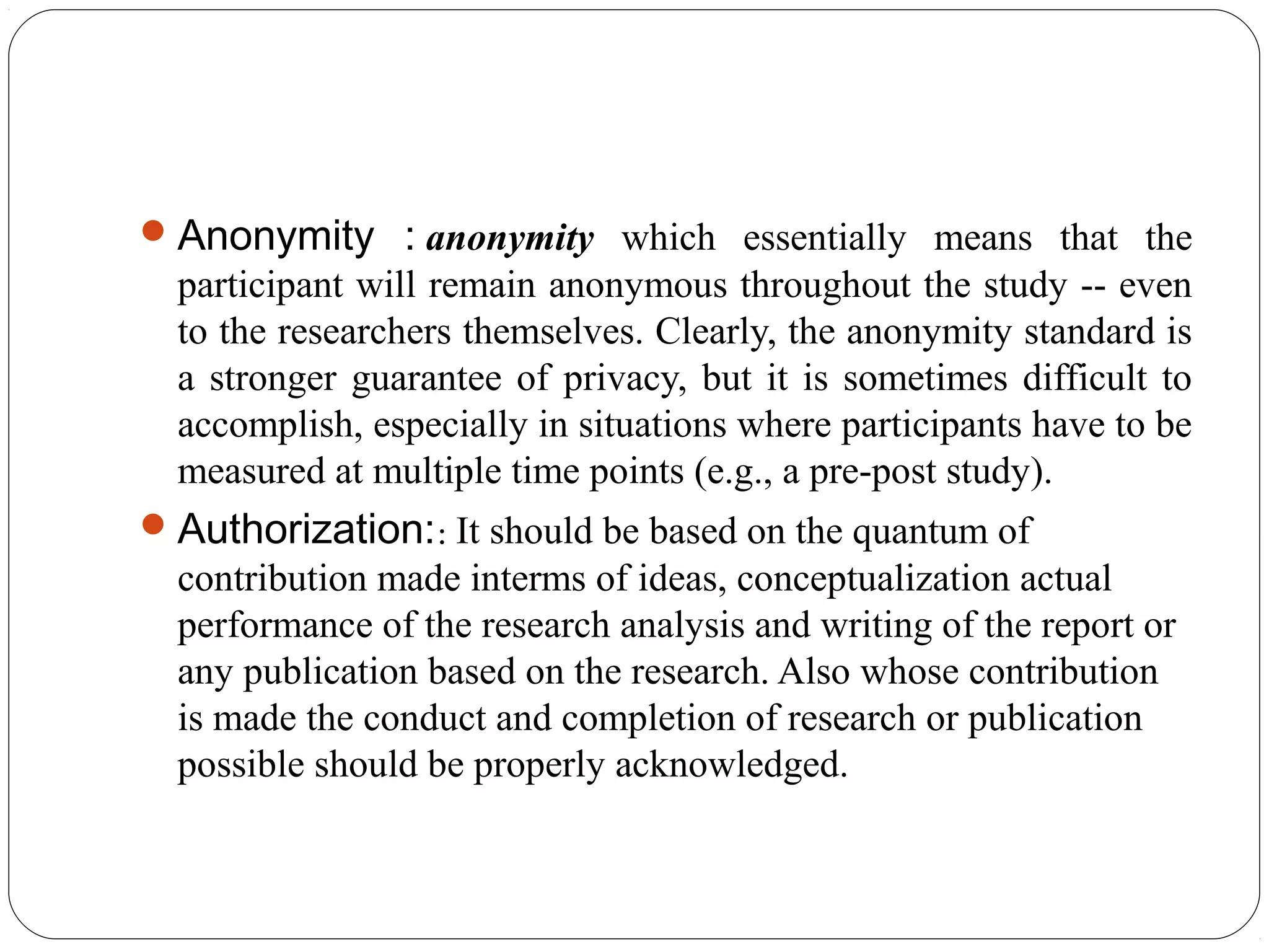 Anonymity : anonymity which essentially means that the
participant will remain anonymous throughout the study -- even
to the researchers themselves. Clearly, the anonymity standard is
a stronger guarantee of privacy, but it is sometimes difficult to
accomplish, especially in situations where participants have to be
measured at multiple time points (e.g., a pre-post study).
Authorization:: It should be based on the quantum of
contribution made interms of ideas, conceptualization actual
performance of the research analysis and writing of the report or
any publication based on the research. Also whose contribution
is made the conduct and completion of research or publication
possible should be properly acknowledged.
 