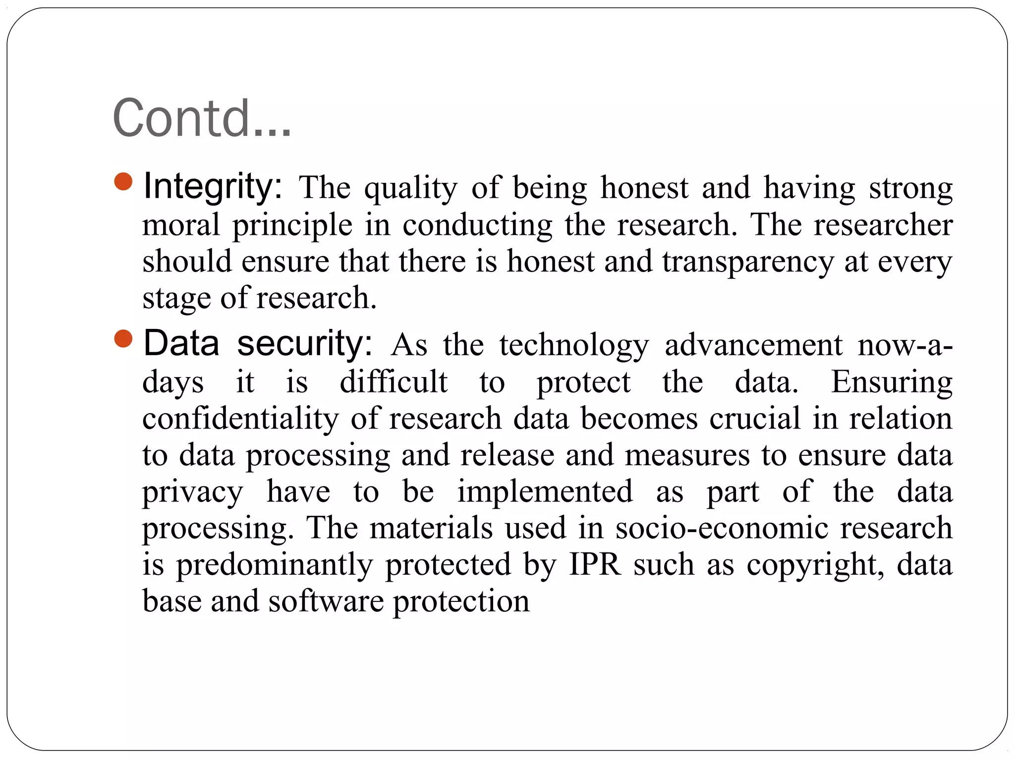 Contd…
Integrity: The quality of being honest and having strong
moral principle in conducting the research. The researcher
should ensure that there is honest and transparency at every
stage of research.
Data security: As the technology advancement now-a-
days it is difficult to protect the data. Ensuring
confidentiality of research data becomes crucial in relation
to data processing and release and measures to ensure data
privacy have to be implemented as part of the data
processing. The materials used in socio-economic research
is predominantly protected by IPR such as copyright, data
base and software protection
 