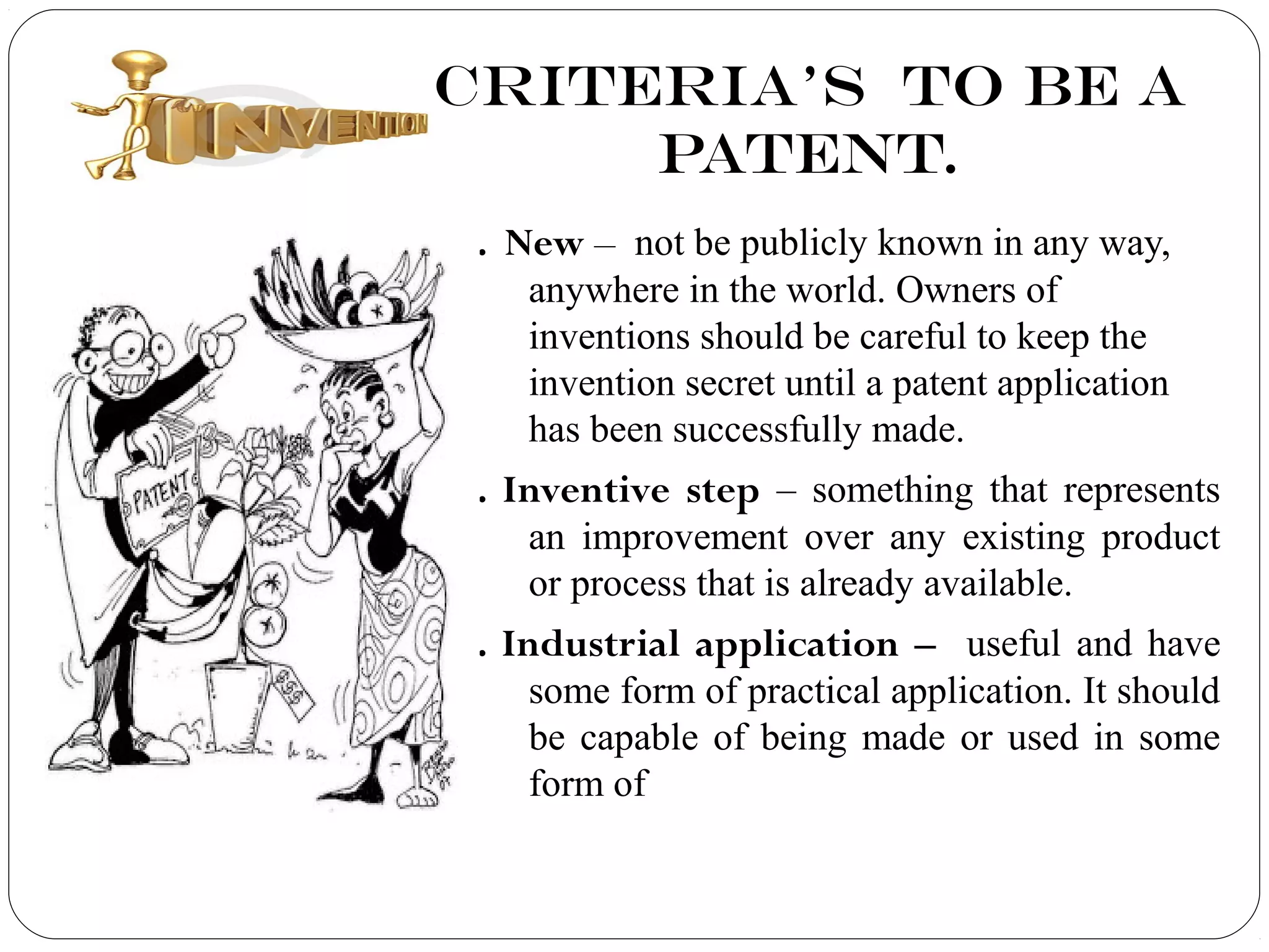 CRITERIA’S TO BE A
PATENT.
1. New – not be publicly known in any way,
anywhere in the world. Owners of
inventions should be careful to keep the
invention secret until a patent application
has been successfully made.
2. Inventive step – something that represents
an improvement over any existing product
or process that is already available.
3. Industrial application – useful and have
some form of practical application. It should
be capable of being made or used in some
form of
 