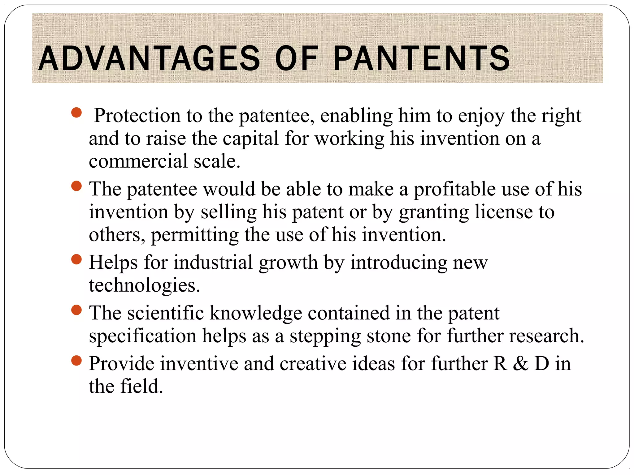 ADVANTAGES OF PANTENTS
 Protection to the patentee, enabling him to enjoy the right
and to raise the capital for working his invention on a
commercial scale.
The patentee would be able to make a profitable use of his
invention by selling his patent or by granting license to
others, permitting the use of his invention.
Helps for industrial growth by introducing new
technologies.
The scientific knowledge contained in the patent
specification helps as a stepping stone for further research.
Provide inventive and creative ideas for further R & D in
the field.
 