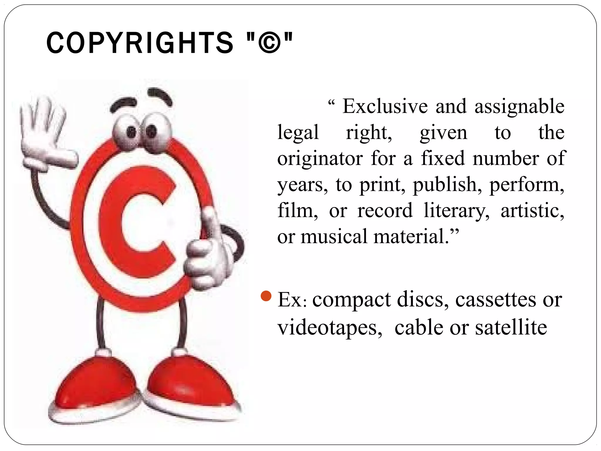 COPYRIGHTS "©"
“ Exclusive and assignable
legal right, given to the
originator for a fixed number of
years, to print, publish, perform,
film, or record literary, artistic,
or musical material.”
Ex: compact discs, cassettes or
videotapes, cable or satellite
 