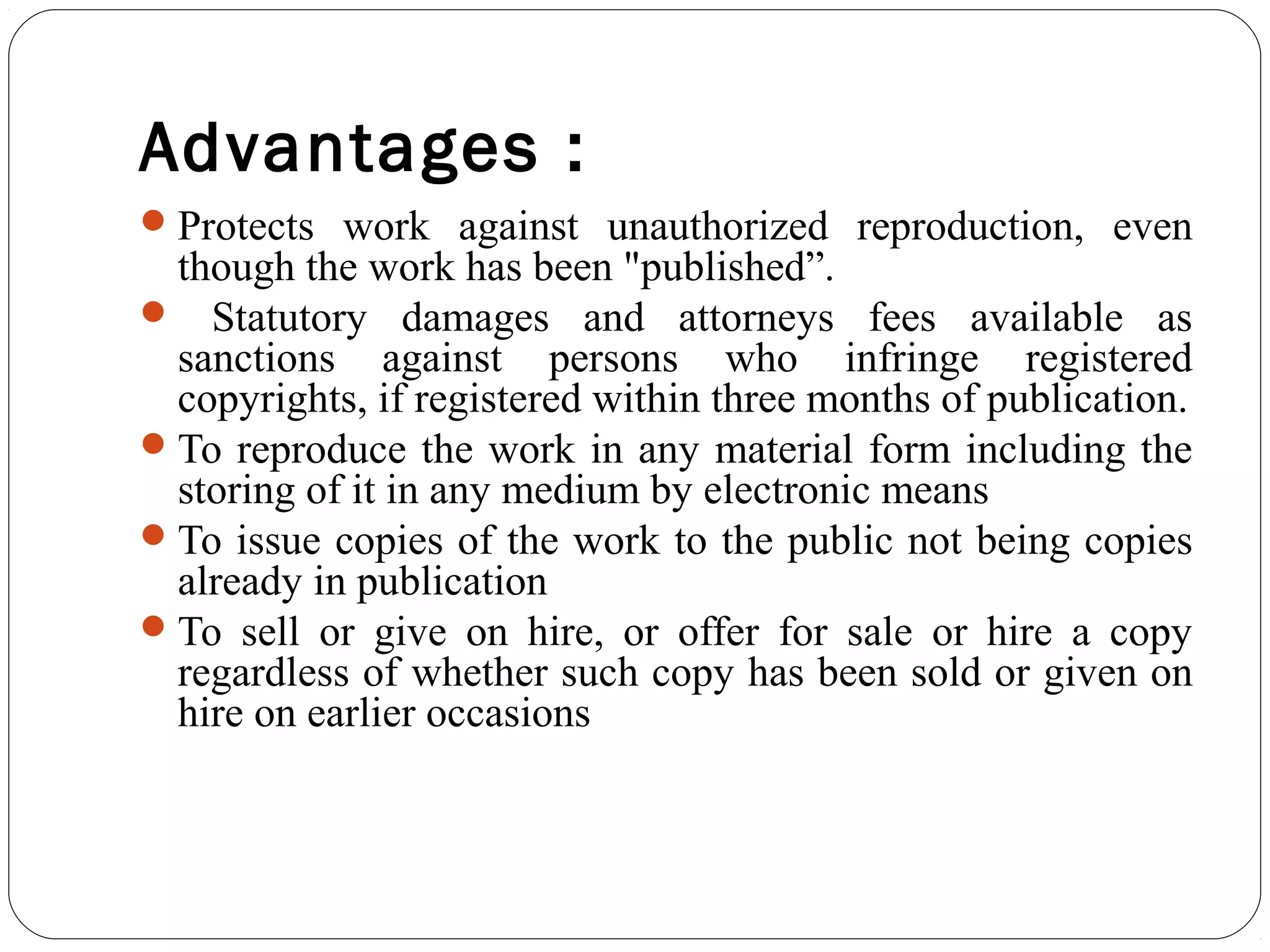 Advantages :
Protects work against unauthorized reproduction, even
though the work has been "published”.
 Statutory damages and attorneys fees available as
sanctions against persons who infringe registered
copyrights, if registered within three months of publication.
To reproduce the work in any material form including the
storing of it in any medium by electronic means
To issue copies of the work to the public not being copies
already in publication
To sell or give on hire, or offer for sale or hire a copy
regardless of whether such copy has been sold or given on
hire on earlier occasions
 