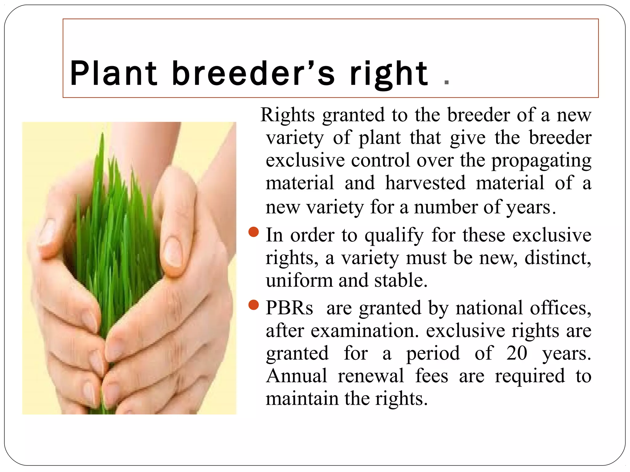 Plant breeder’s right .
Rights granted to the breeder of a new
variety of plant that give the breeder
exclusive control over the propagating
material and harvested material of a
new variety for a number of years.
In order to qualify for these exclusive
rights, a variety must be new, distinct,
uniform and stable.
PBRs are granted by national offices,
after examination. exclusive rights are
granted for a period of 20 years.
Annual renewal fees are required to
maintain the rights.
 
