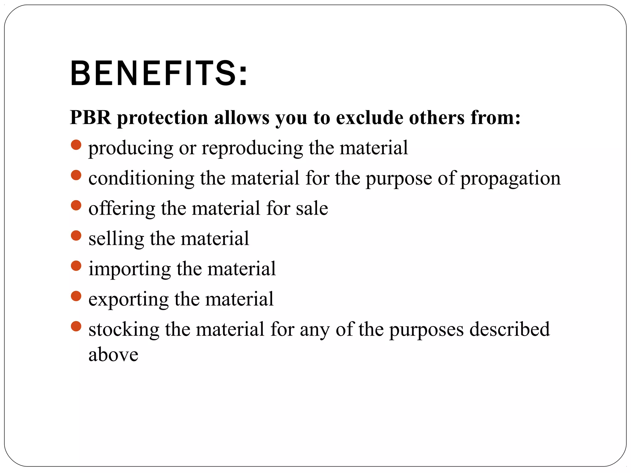 BENEFITS:
PBR protection allows you to exclude others from:
producing or reproducing the material
conditioning the material for the purpose of propagation
offering the material for sale
selling the material
importing the material
exporting the material
stocking the material for any of the purposes described
above
 