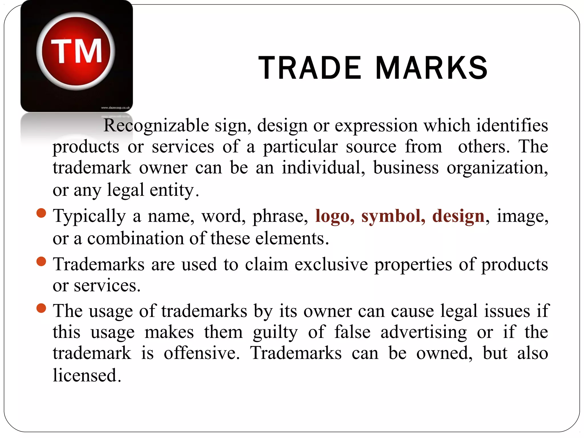 TRADE MARKS
Recognizable sign, design or expression which identifies
products or services of a particular source from others. The
trademark owner can be an individual, business organization,
or any legal entity.
Typically a name, word, phrase, logo, symbol, design, image,
or a combination of these elements.
Trademarks are used to claim exclusive properties of products
or services.
The usage of trademarks by its owner can cause legal issues if
this usage makes them guilty of false advertising or if the
trademark is offensive. Trademarks can be owned, but also
licensed.
 