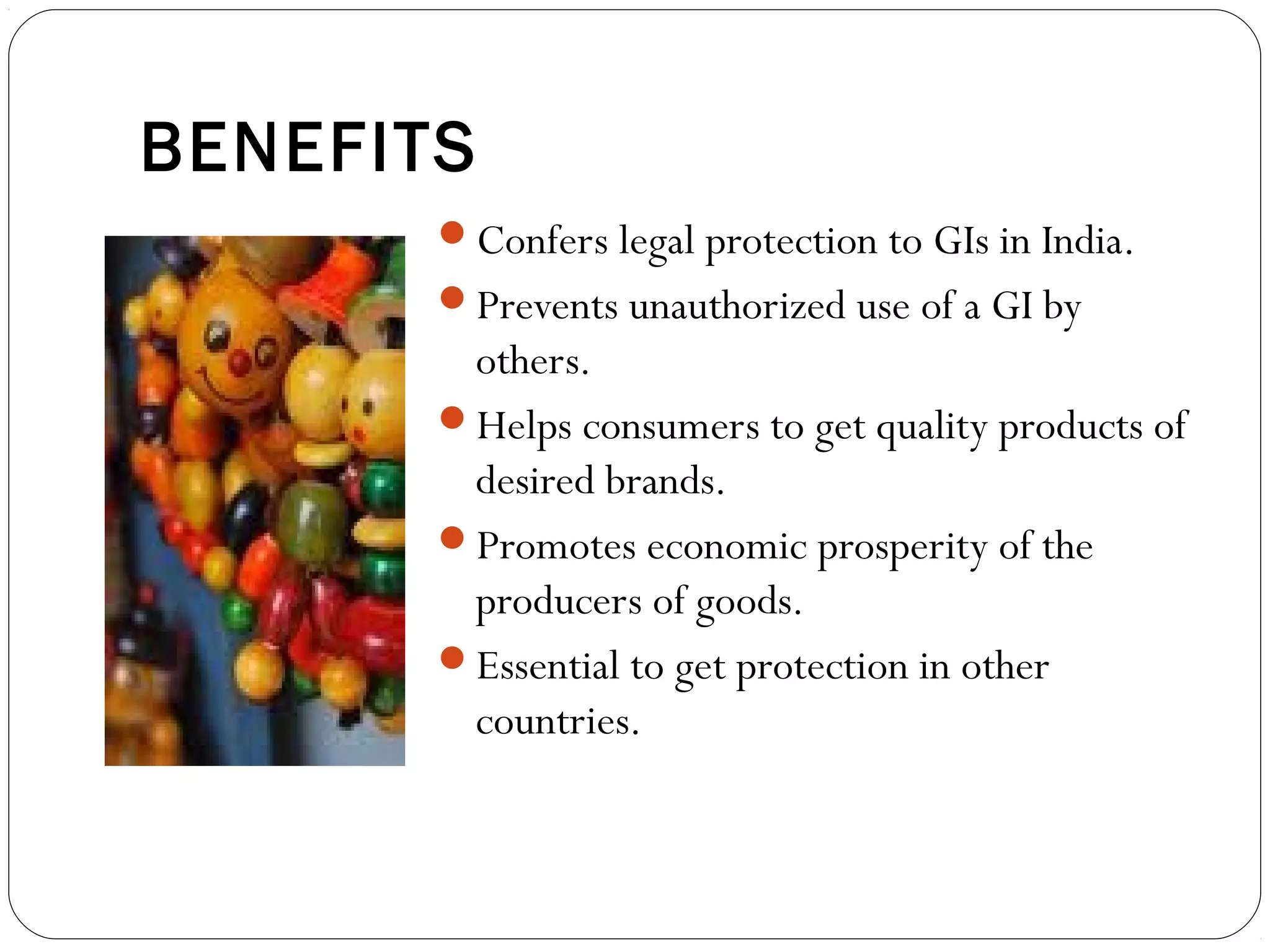 BENEFITS
Confers legal protection to GIs in India.
Prevents unauthorized use of a GI by
others.
Helps consumers to get quality products of
desired brands.
Promotes economic prosperity of the
producers of goods.
Essential to get protection in other
countries.
 