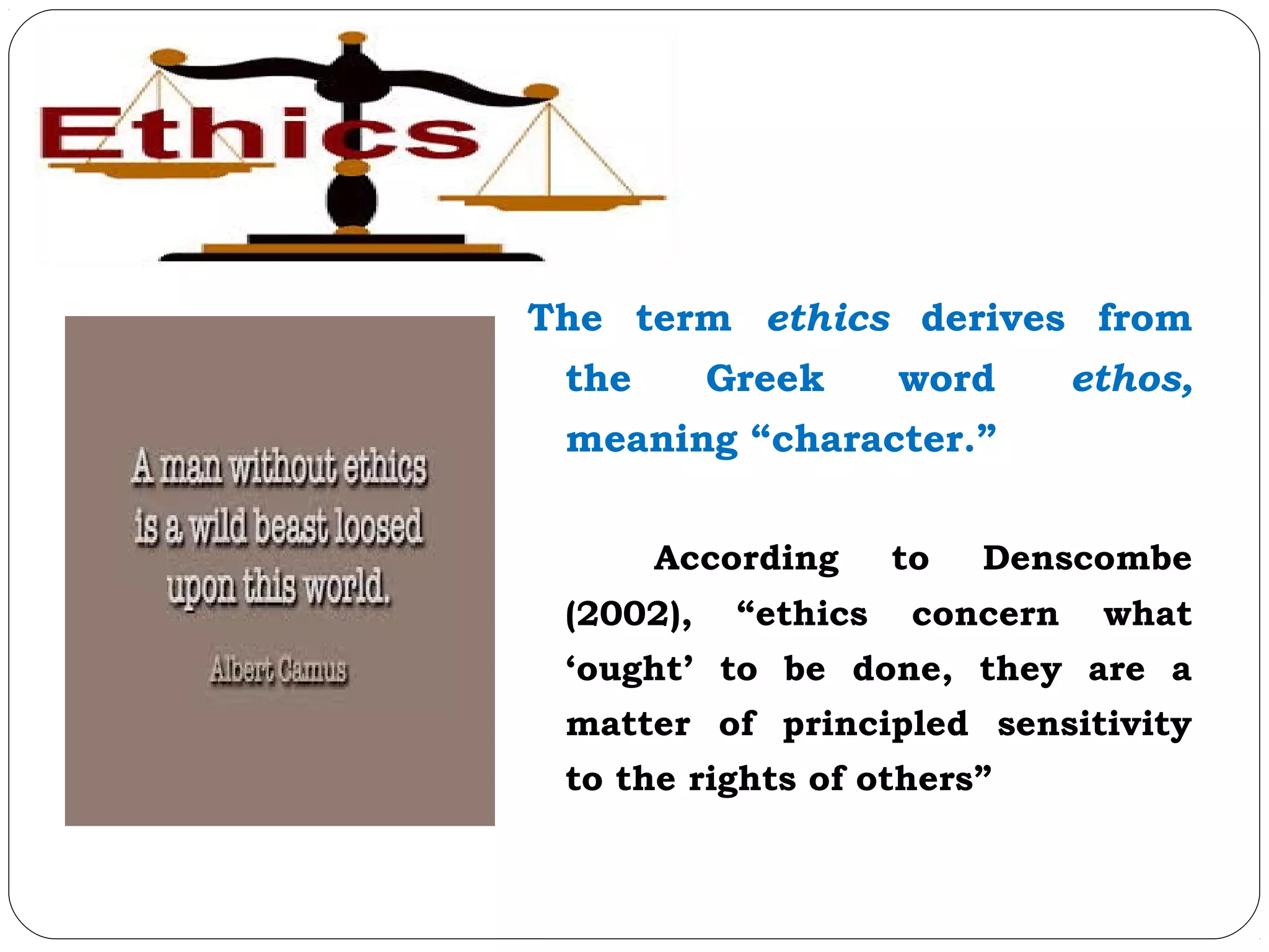 The term ethics derives from
the Greek word ethos,
meaning “character.”
According to Denscombe
(2002), “ethics concern what
‘ought’ to be done, they are a
matter of principled sensitivity
to the rights of others”
 