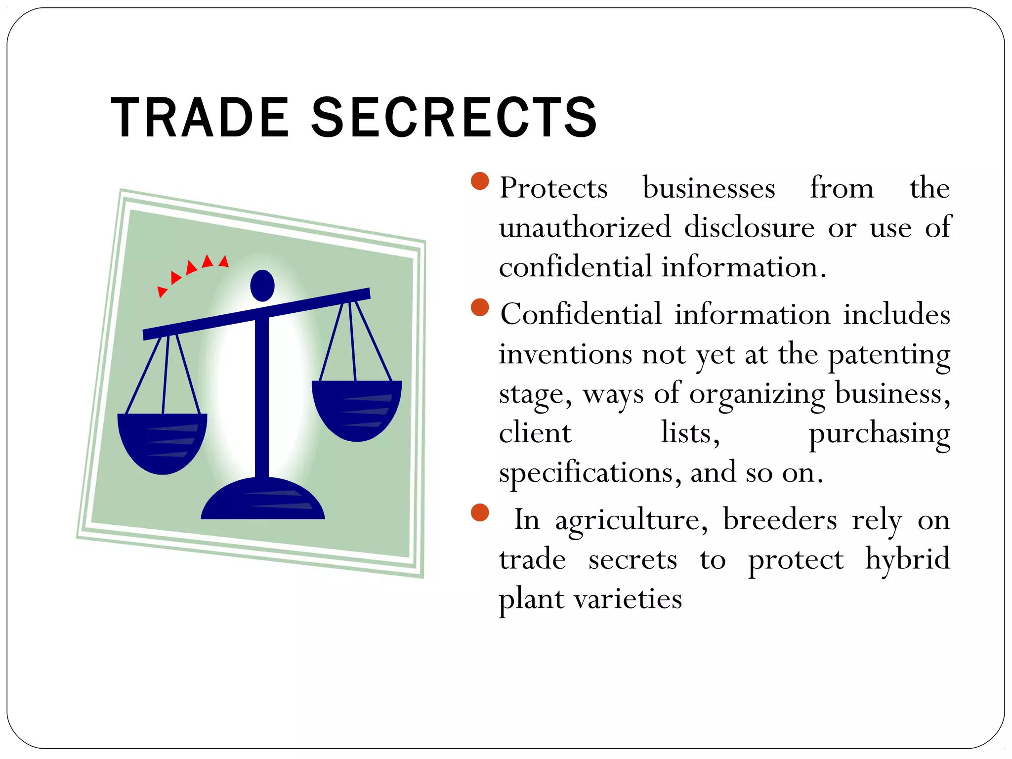 TRADE SECRECTS
Protects businesses from the
unauthorized disclosure or use of
confidential information.
Confidential information includes
inventions not yet at the patenting
stage, ways of organizing business,
client lists, purchasing
specifications, and so on.
 In agriculture, breeders rely on
trade secrets to protect hybrid
plant varieties
 