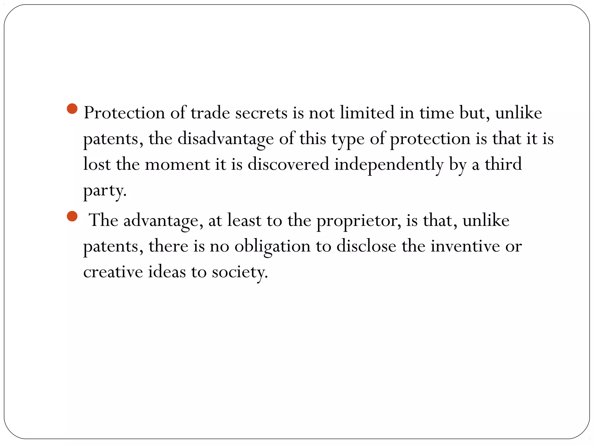 Protection of trade secrets is not limited in time but, unlike
patents, the disadvantage of this type of protection is that it is
lost the moment it is discovered independently by a third
party.
 The advantage, at least to the proprietor, is that, unlike
patents, there is no obligation to disclose the inventive or
creative ideas to society.
 