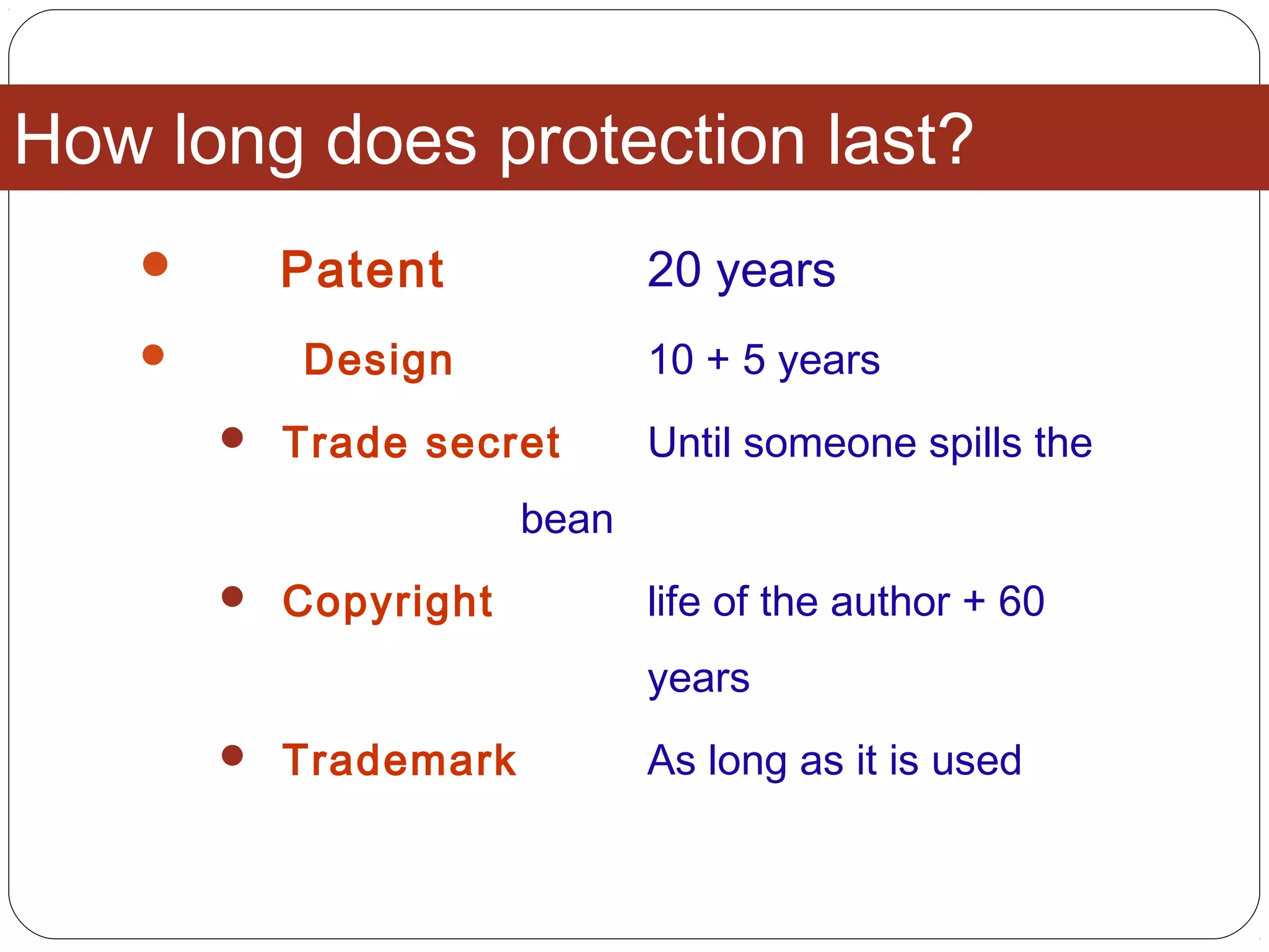 How long does protection last?
 Patent 20 years
 Design 10 + 5 years
 Trade secret Until someone spills the
bean
 Copyright life of the author + 60
years
 Trademark As long as it is used
 