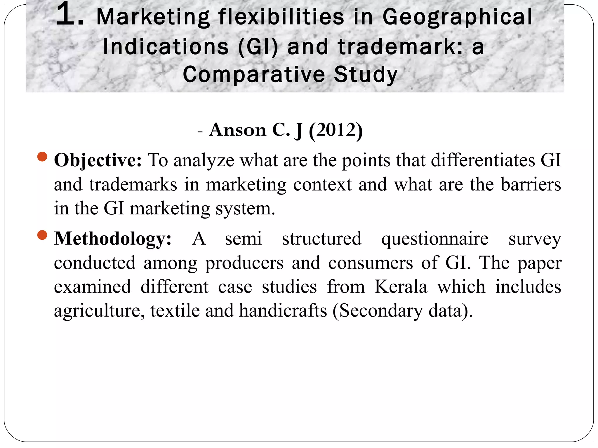 1. Marketing flexibilities in Geographical
Indications (GI) and trademark: a
Comparative Study
- Anson C. J (2012)
Objective: To analyze what are the points that differentiates GI
and trademarks in marketing context and what are the barriers
in the GI marketing system.
Methodology: A semi structured questionnaire survey
conducted among producers and consumers of GI. The paper
examined different case studies from Kerala which includes
agriculture, textile and handicrafts (Secondary data).
 