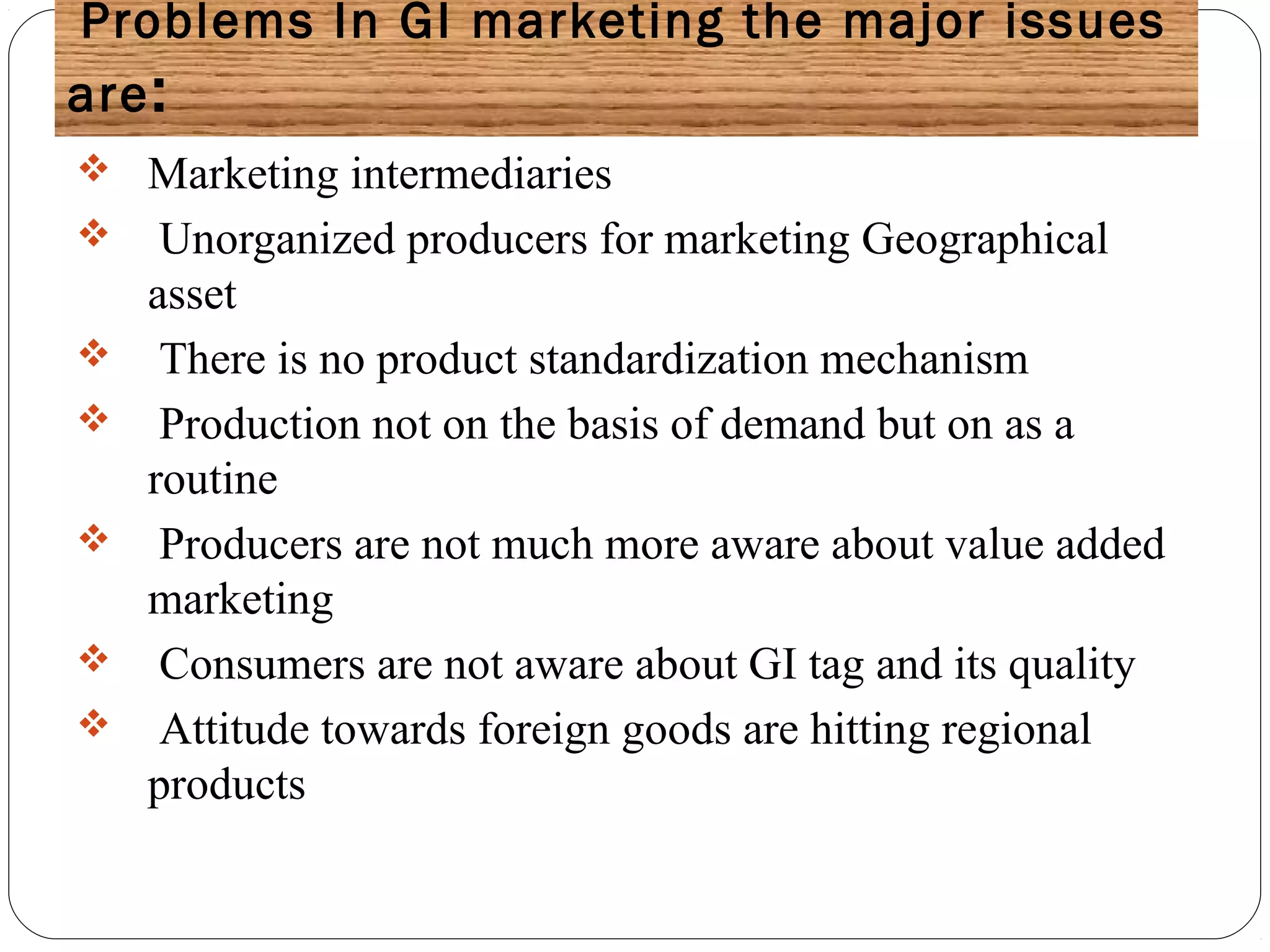 Problems In GI marketing the major issues
are:
 Marketing intermediaries
 Unorganized producers for marketing Geographical
asset
 There is no product standardization mechanism
 Production not on the basis of demand but on as a
routine
 Producers are not much more aware about value added
marketing
 Consumers are not aware about GI tag and its quality
 Attitude towards foreign goods are hitting regional
products
 