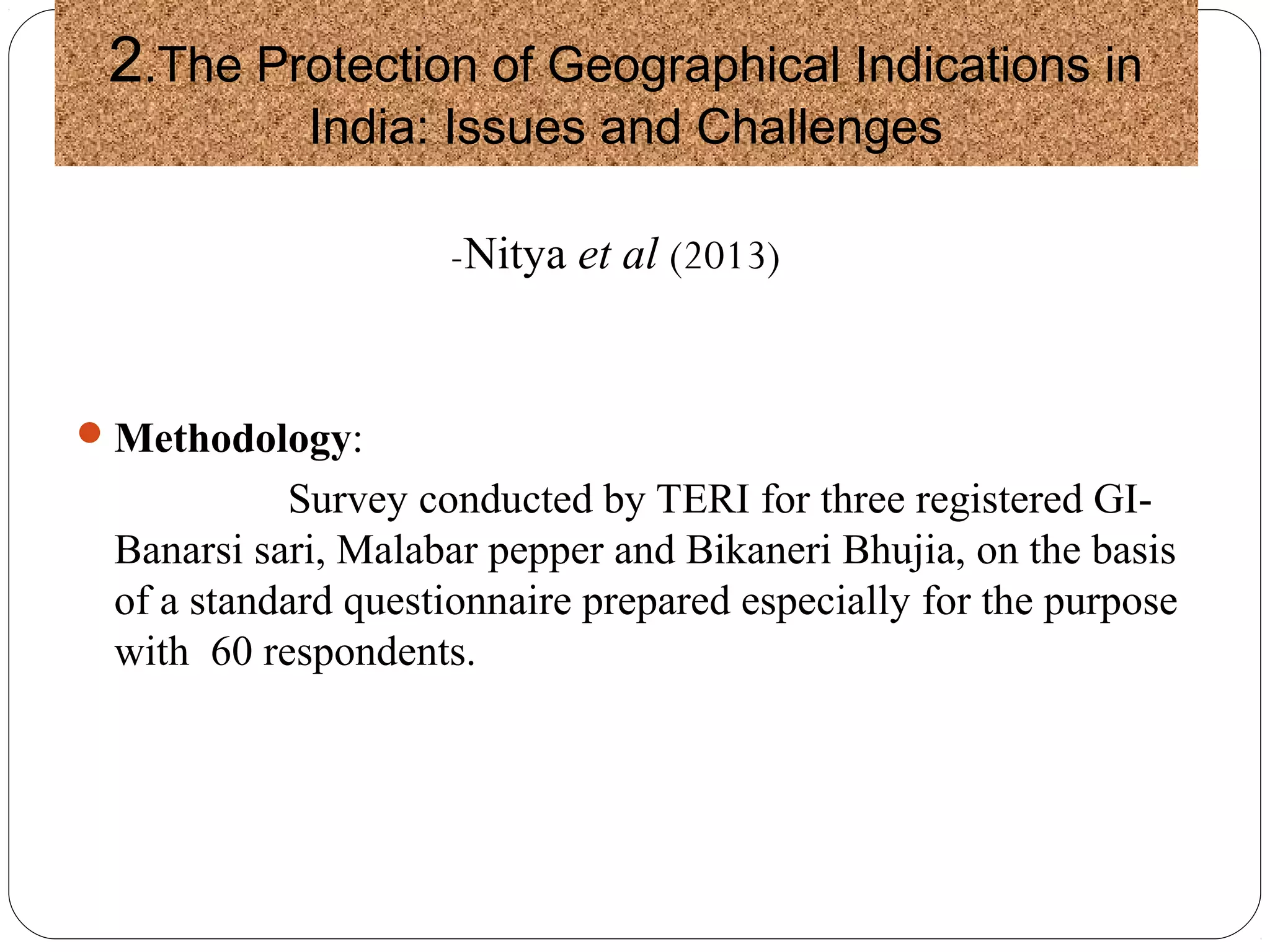 2.The Protection of Geographical Indications in
India: Issues and Challenges
-Nitya et al (2013)
Methodology:
Survey conducted by TERI for three registered GI-
Banarsi sari, Malabar pepper and Bikaneri Bhujia, on the basis
of a standard questionnaire prepared especially for the purpose
with 60 respondents.
 