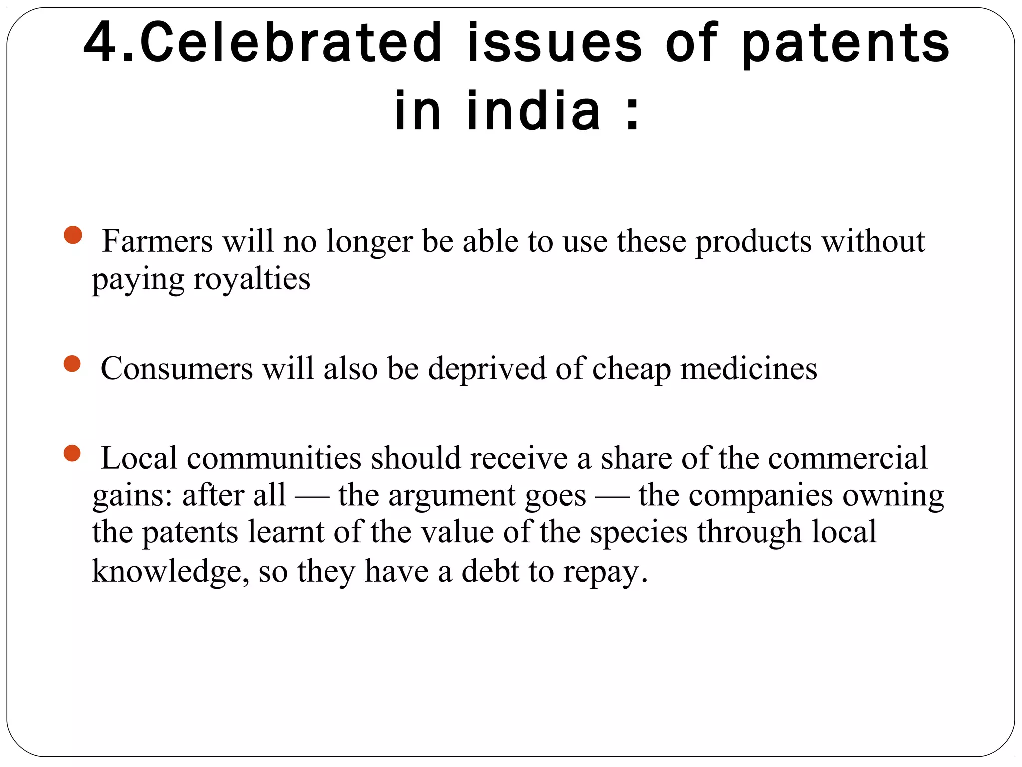 4.Celebrated issues of patents
in india :
 Farmers will no longer be able to use these products without
paying royalties
 Consumers will also be deprived of cheap medicines
 Local communities should receive a share of the commercial
gains: after all — the argument goes — the companies owning
the patents learnt of the value of the species through local
knowledge, so they have a debt to repay.
 