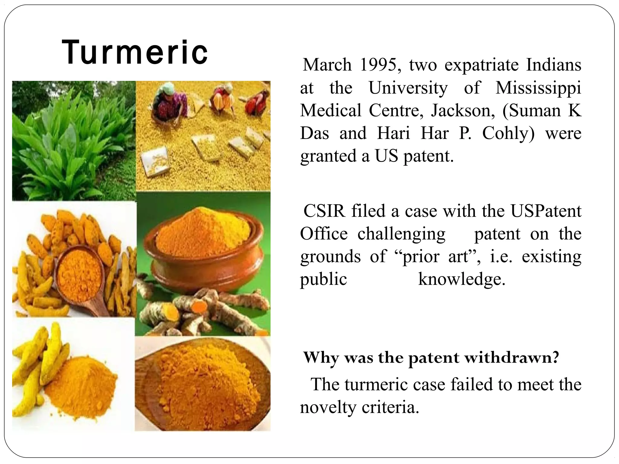 Turmeric March 1995, two expatriate Indians
at the University of Mississippi
Medical Centre, Jackson, (Suman K
Das and Hari Har P. Cohly) were
granted a US patent.
CSIR filed a case with the USPatent
Office challenging patent on the
grounds of “prior art”, i.e. existing
public knowledge.
Why was the patent withdrawn? 
The turmeric case failed to meet the
novelty criteria.
 