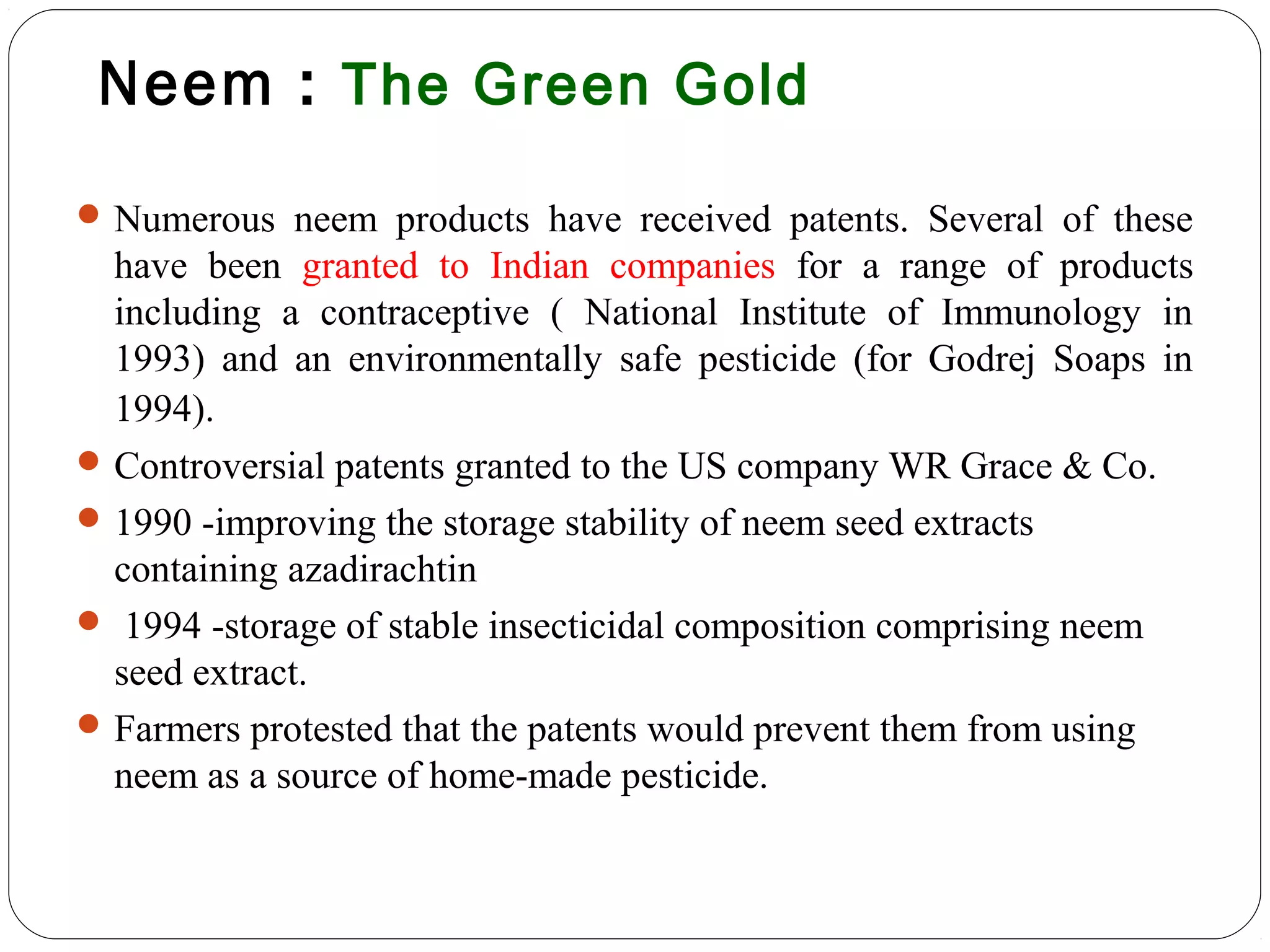 Neem : The Green Gold
Numerous neem products have received patents. Several of these
have been granted to Indian companies for a range of products
including a contraceptive ( National Institute of Immunology in
1993) and an environmentally safe pesticide (for Godrej Soaps in
1994).
Controversial patents granted to the US company WR Grace & Co.
1990 -improving the storage stability of neem seed extracts
containing azadirachtin
 1994 -storage of stable insecticidal composition comprising neem
seed extract.
Farmers protested that the patents would prevent them from using
neem as a source of home-made pesticide.
 