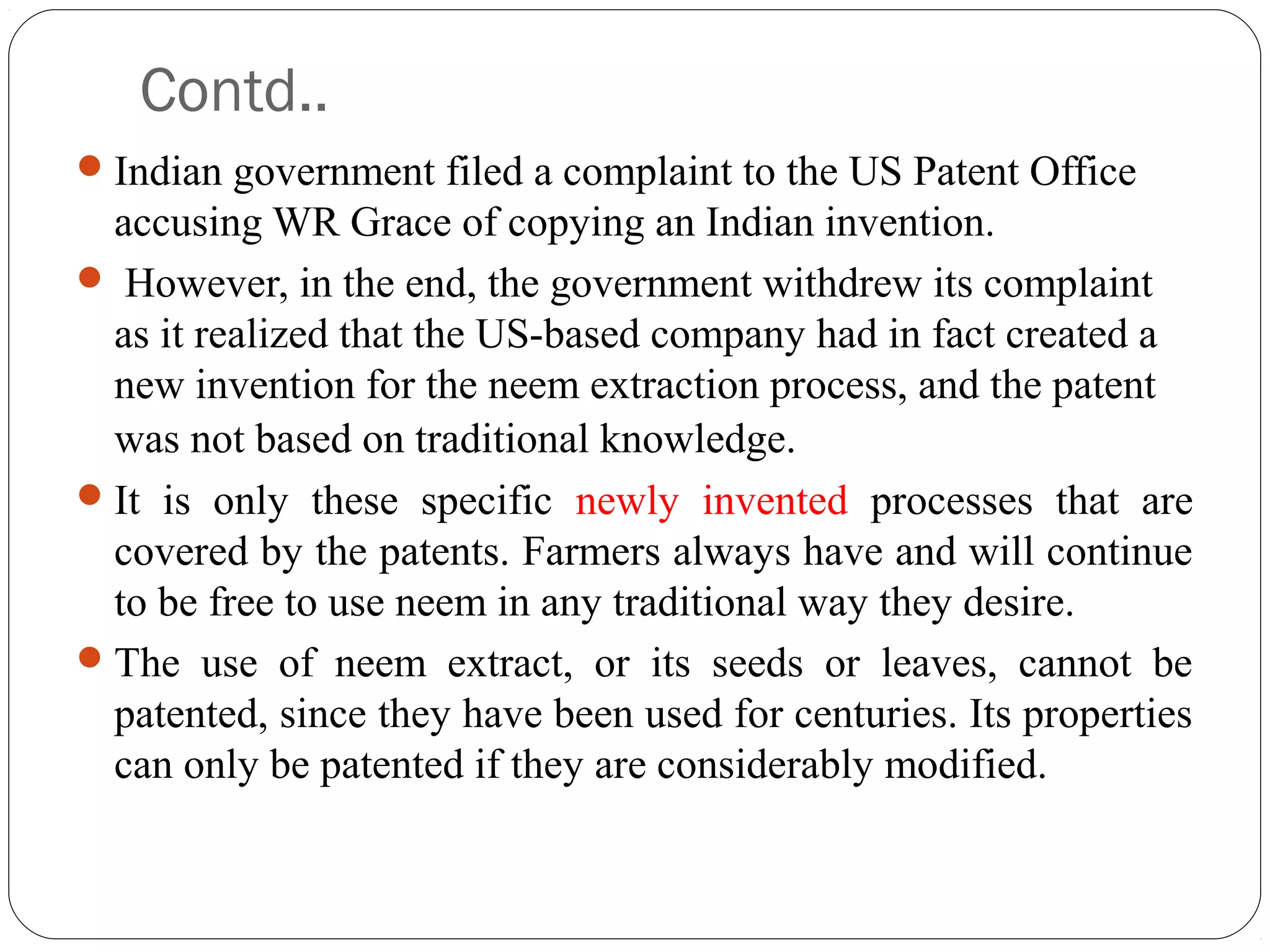 Contd..
Indian government filed a complaint to the US Patent Office
accusing WR Grace of copying an Indian invention.
 However, in the end, the government withdrew its complaint
as it realized that the US-based company had in fact created a
new invention for the neem extraction process, and the patent
was not based on traditional knowledge.  
It is only these specific newly invented processes that are
covered by the patents. Farmers always have and will continue
to be free to use neem in any traditional way they desire.
The use of neem extract, or its seeds or leaves, cannot be
patented, since they have been used for centuries. Its properties
can only be patented if they are considerably modified.
 