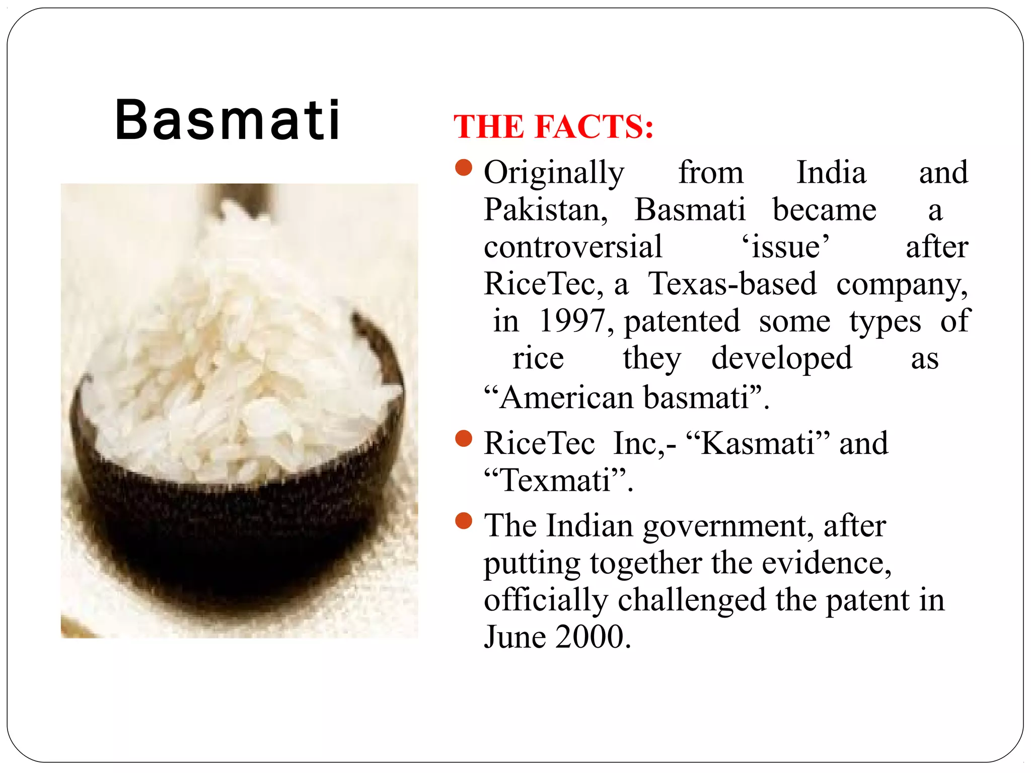 Basmati THE FACTS:
Originally from India and
Pakistan, Basmati became a
controversial ‘issue’ after
RiceTec, a Texas-based company,
in 1997, patented some types of
rice they developed as
“American basmati”.
RiceTec Inc,- “Kasmati” and
“Texmati”.
The Indian government, after
putting together the evidence,
officially challenged the patent in
June 2000.
 