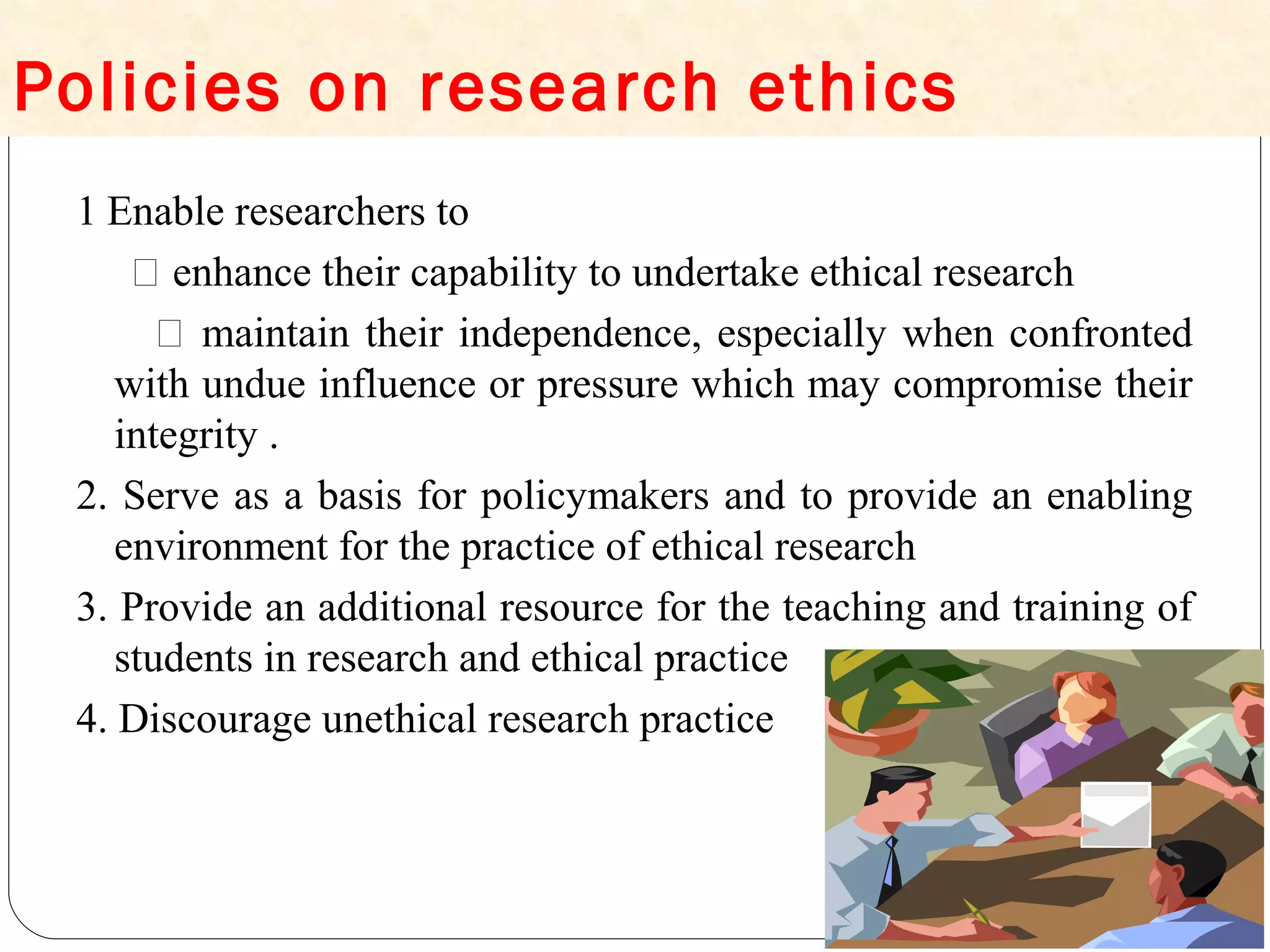 Policies on research ethics
1 Enable researchers to
 enhance their capability to undertake ethical research
 maintain their independence, especially when confronted
with undue influence or pressure which may compromise their
integrity .
2. Serve as a basis for policymakers and to provide an enabling
environment for the practice of ethical research
3. Provide an additional resource for the teaching and training of
students in research and ethical practice
4. Discourage unethical research practice
 