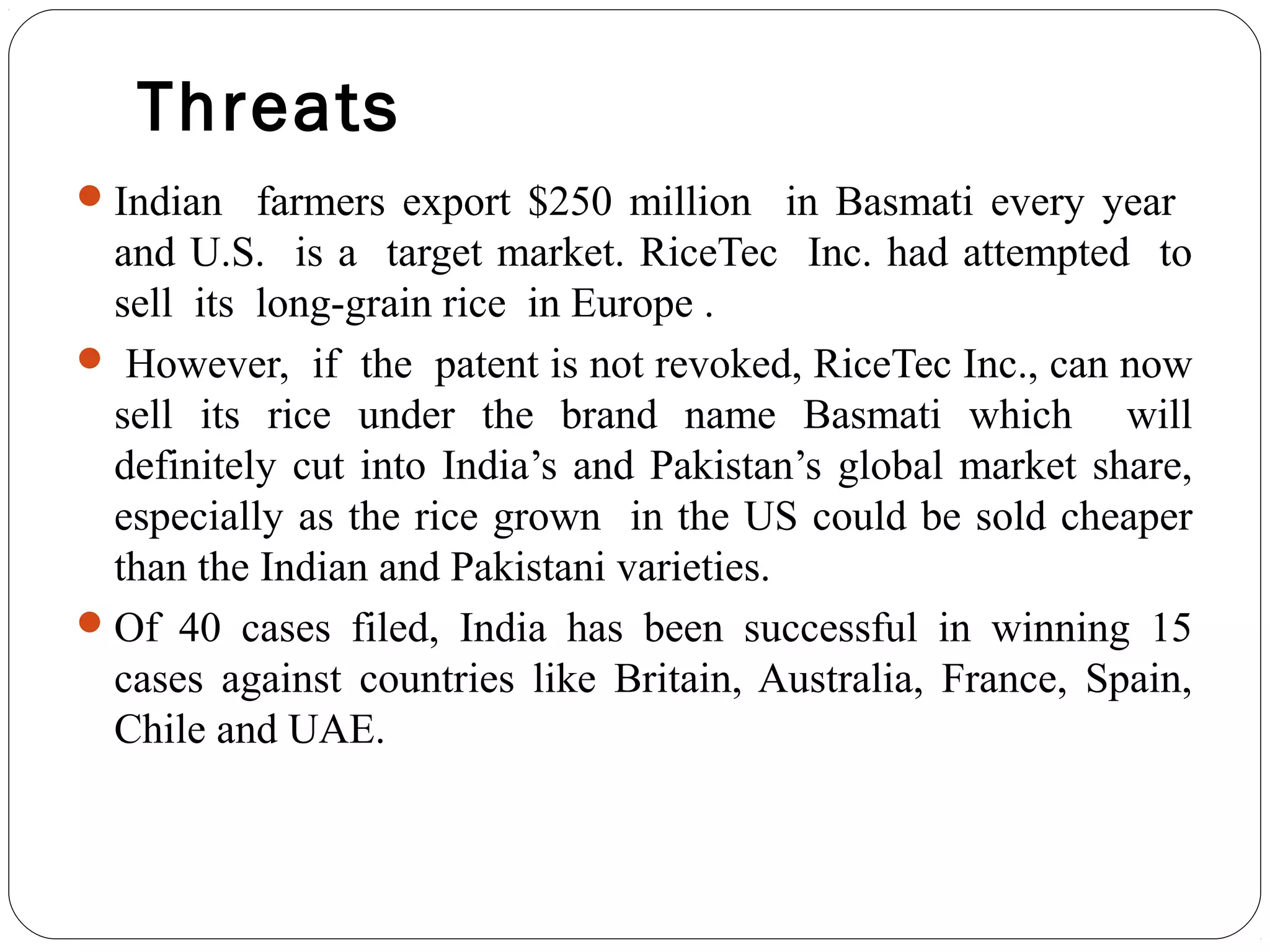 Threats
Indian farmers export $250 million in Basmati every year
and U.S. is a target market. RiceTec Inc. had attempted to
sell its long-grain rice in Europe .
 However, if the patent is not revoked, RiceTec Inc., can now
sell its rice under the brand name Basmati which will
definitely cut into India’s and Pakistan’s global market share,
especially as the rice grown in the US could be sold cheaper
than the Indian and Pakistani varieties.
Of 40 cases filed, India has been successful in winning 15
cases against countries like Britain, Australia, France, Spain,
Chile and UAE.
 