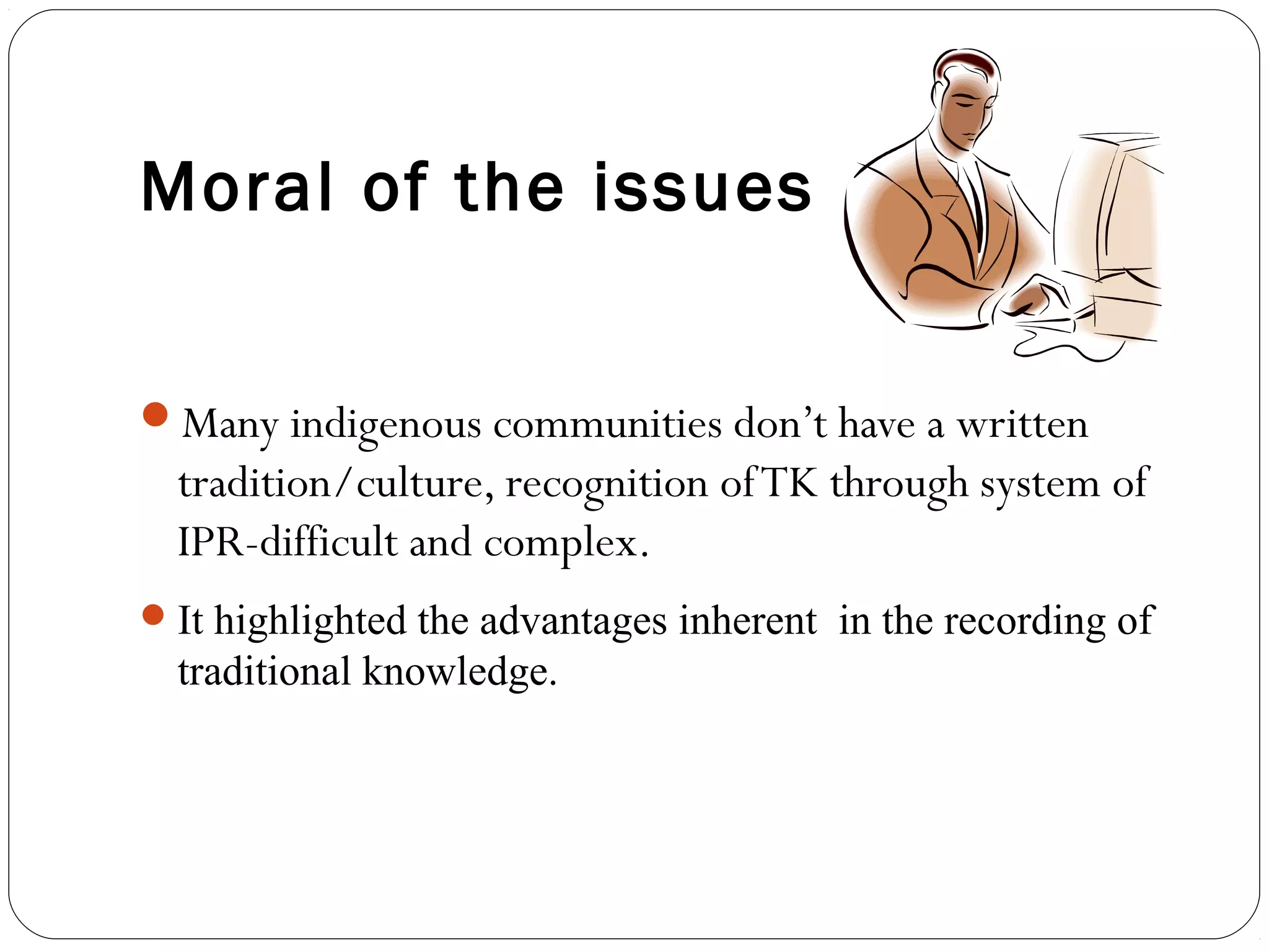 Moral of the issues
Many indigenous communities don’t have a written
tradition/culture, recognition ofTK through system of
IPR-difficult and complex.
It highlighted the advantages inherent in the recording of
traditional knowledge.
 