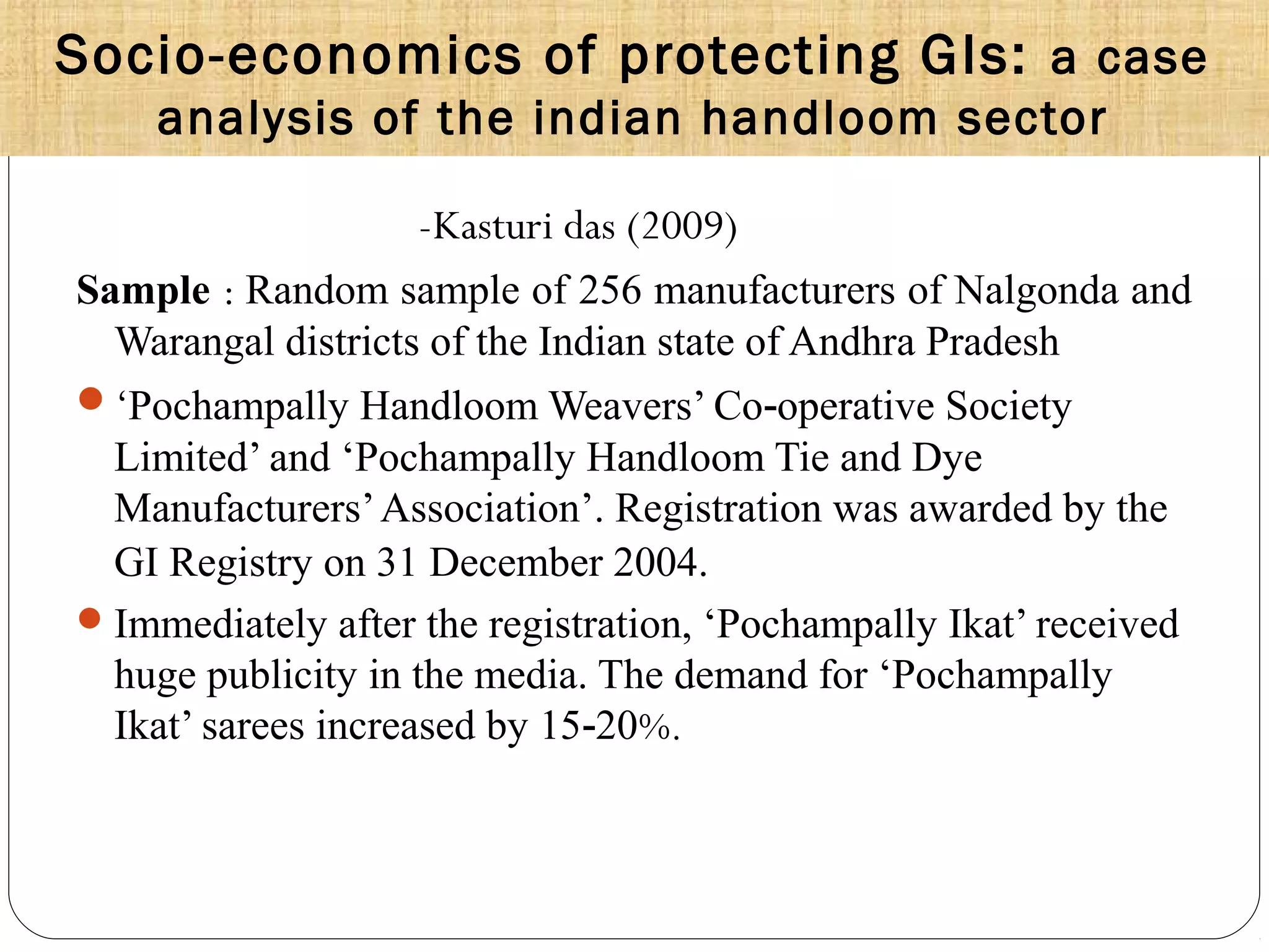 Socio-economics of protecting GIs: a case
analysis of the indian handloom sector
-Kasturi das (2009)
Sample : Random sample of 256 manufacturers of Nalgonda and
Warangal districts of the Indian state of Andhra Pradesh
‘Pochampally Handloom Weavers’ Co operative Society‐
Limited’ and ‘Pochampally Handloom Tie and Dye
Manufacturers’Association’. Registration was awarded by the
GI Registry on 31 December 2004.
Immediately after the registration, ‘Pochampally Ikat’ received
huge publicity in the media. The demand for ‘Pochampally
Ikat’ sarees increased by 15 20‐ %.
 