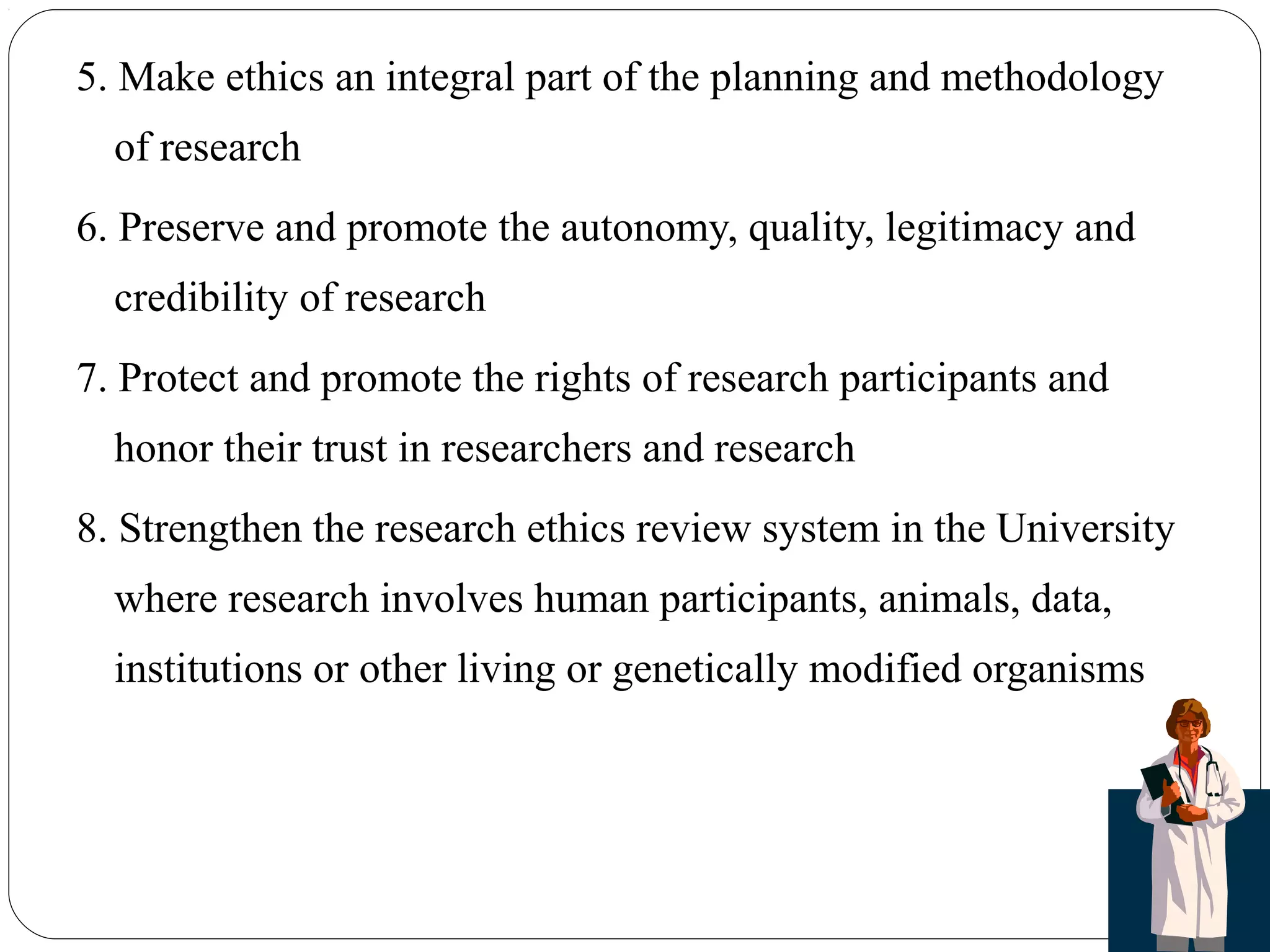 5. Make ethics an integral part of the planning and methodology
of research
6. Preserve and promote the autonomy, quality, legitimacy and
credibility of research
7. Protect and promote the rights of research participants and
honor their trust in researchers and research
8. Strengthen the research ethics review system in the University
where research involves human participants, animals, data,
institutions or other living or genetically modified organisms
 