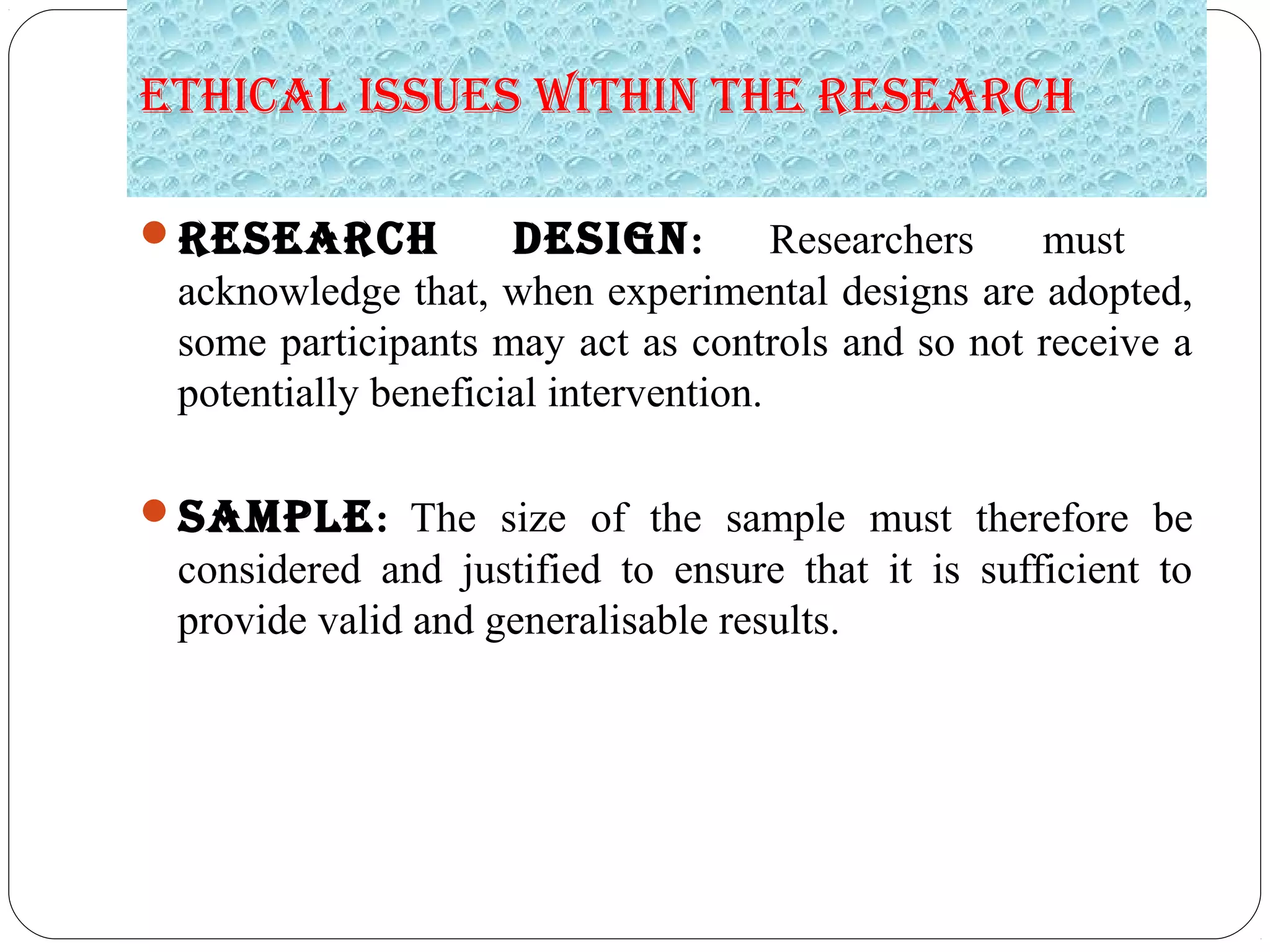 Ethical issuEs within thE REsEaRch
REsEaRch dEsign: Researchers must
acknowledge that, when experimental designs are adopted,
some participants may act as controls and so not receive a
potentially beneficial intervention.
samPlE: The size of the sample must therefore be
considered and justified to ensure that it is sufficient to
provide valid and generalisable results.
 