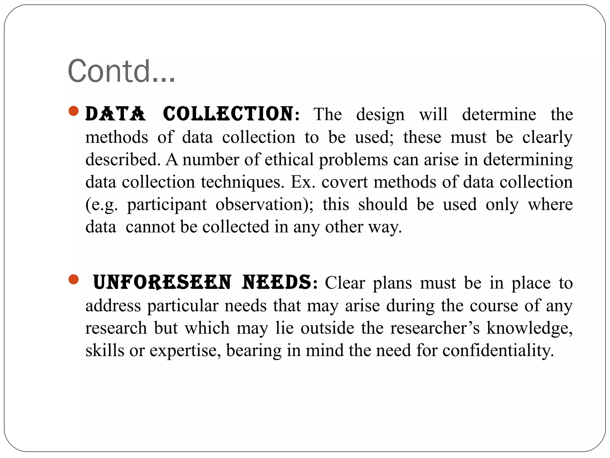Contd…
data collEction: The design will determine the
methods of data collection to be used; these must be clearly
described. A number of ethical problems can arise in determining
data collection techniques. Ex. covert methods of data collection
(e.g. participant observation); this should be used only where
data cannot be collected in any other way.
 unfoREsEEn nEEds: Clear plans must be in place to
address particular needs that may arise during the course of any
research but which may lie outside the researcher’s knowledge,
skills or expertise, bearing in mind the need for confidentiality.
 