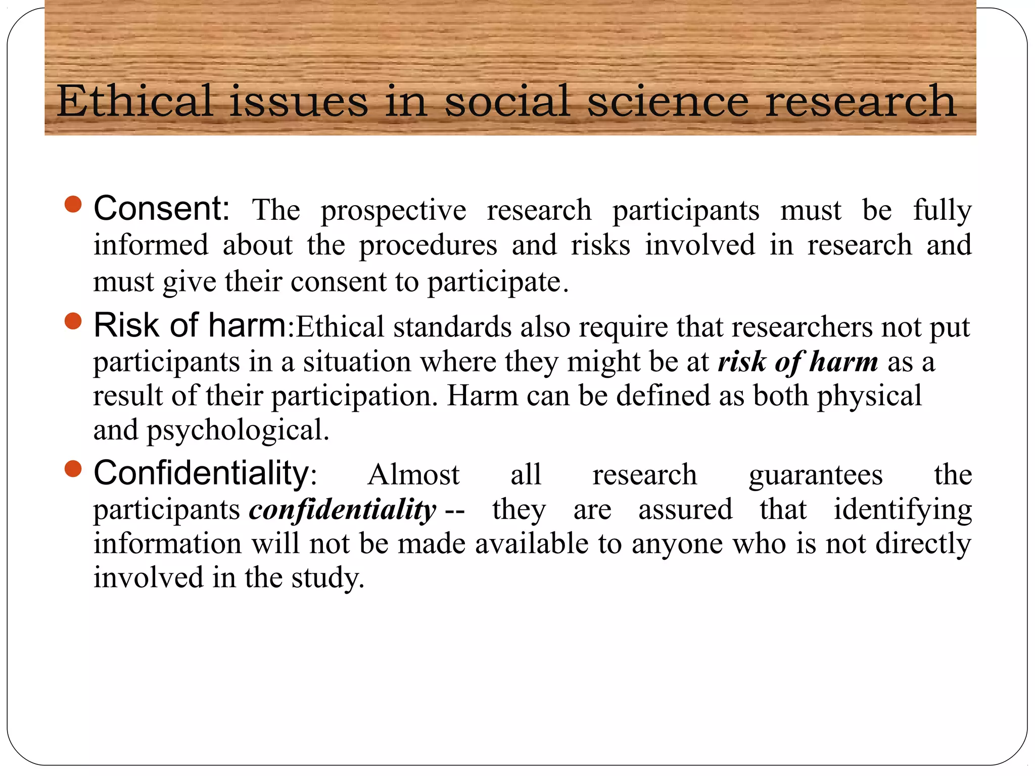 Ethical issues in social science research
Consent: The prospective research participants must be fully
informed about the procedures and risks involved in research and
must give their consent to participate.
Risk of harm:Ethical standards also require that researchers not put
participants in a situation where they might be at risk of harm as a
result of their participation. Harm can be defined as both physical
and psychological.
Confidentiality: Almost all research guarantees the
participants confidentiality -- they are assured that identifying
information will not be made available to anyone who is not directly
involved in the study.
 
