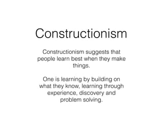 Constructionism
Constructionism suggests that
people learn best when they make
things. 
 
One is learning by building on
what they know, learning through
experience, discovery and
problem solving.
 