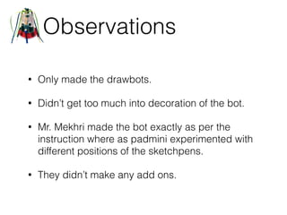 Observations
• Only made the drawbots.
• Didn’t get too much into decoration of the bot.
• Mr. Mekhri made the bot exactly as per the
instruction where as padmini experimented with
different positions of the sketchpens.
• They didn’t make any add ons.
 