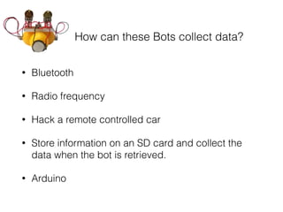 How can these Bots collect data?
• Bluetooth
• Radio frequency
• Hack a remote controlled car
• Store information on an SD card and collect the
data when the bot is retrieved.
• Arduino
 