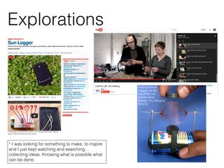 Explorations
* I was looking for something to make, to inspire
and I just kept watching and searching…
collecting ideas. Knowing what is possible what
can be done.
 