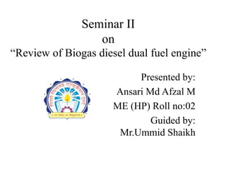 Seminar II
on
“Review of Biogas diesel dual fuel engine”
Presented by:
Ansari Md Afzal M
ME (HP) Roll no:02
Guided by:
Mr.Ummid Shaikh
 