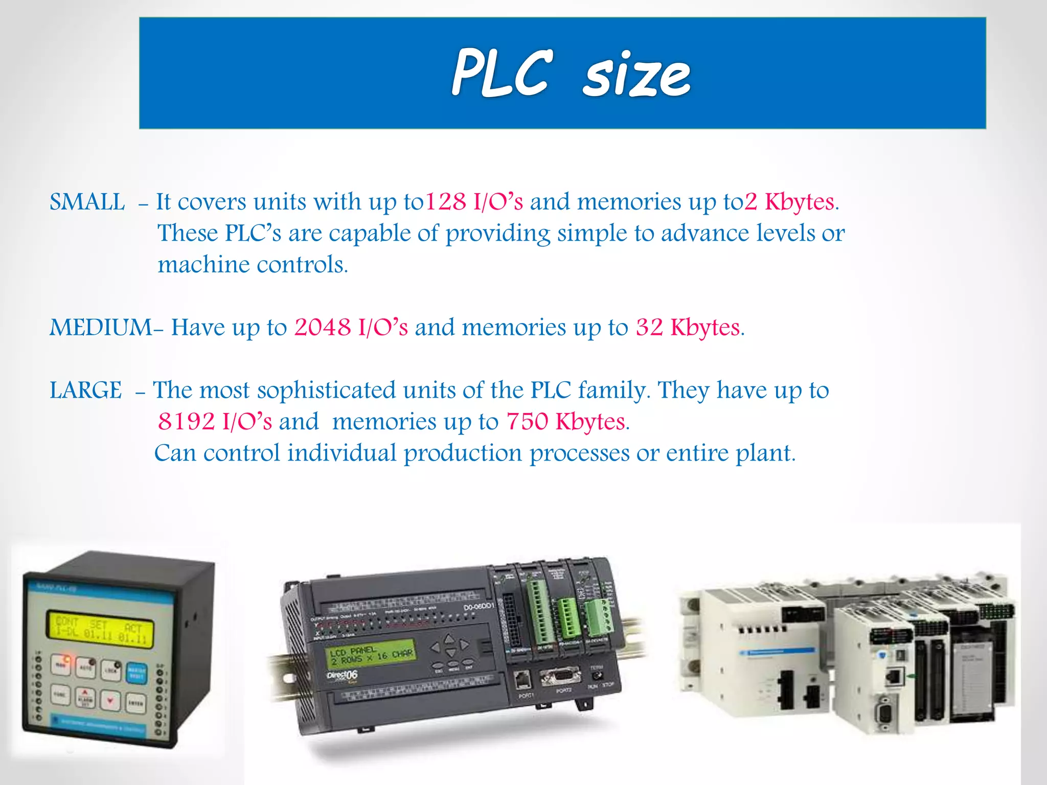 SMALL - It covers units with up to128 I/O’s and memories up to2 Kbytes.
These PLC’s are capable of providing simple to advance levels or
machine controls.
MEDIUM- Have up to 2048 I/O’s and memories up to 32 Kbytes.
LARGE - The most sophisticated units of the PLC family. They have up to
8192 I/O’s and memories up to 750 Kbytes.
Can control individual production processes or entire plant.
 