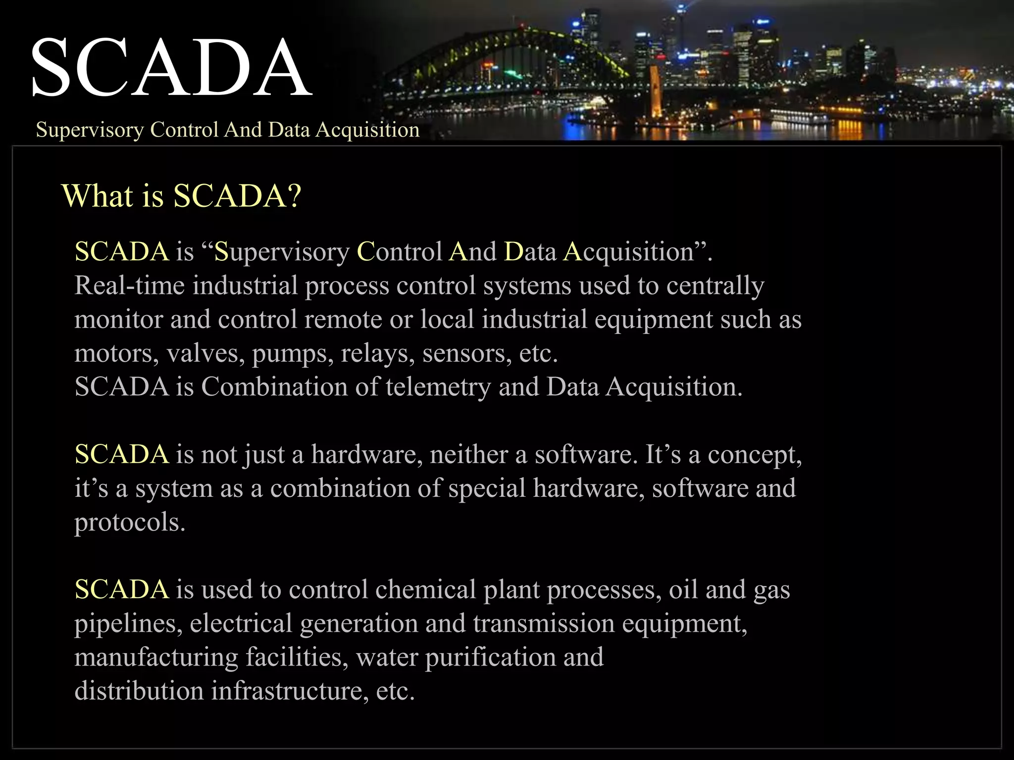SCADASupervisory Control And Data Acquisition
What is SCADA?
SCADA is “Supervisory Control And Data Acquisition”.
Real-time industrial process control systems used to centrally
monitor and control remote or local industrial equipment such as
motors, valves, pumps, relays, sensors, etc.
SCADA is Combination of telemetry and Data Acquisition.
SCADA is not just a hardware, neither a software. It’s a concept,
it’s a system as a combination of special hardware, software and
protocols.
SCADA is used to control chemical plant processes, oil and gas
pipelines, electrical generation and transmission equipment,
manufacturing facilities, water purification and
distribution infrastructure, etc.
 