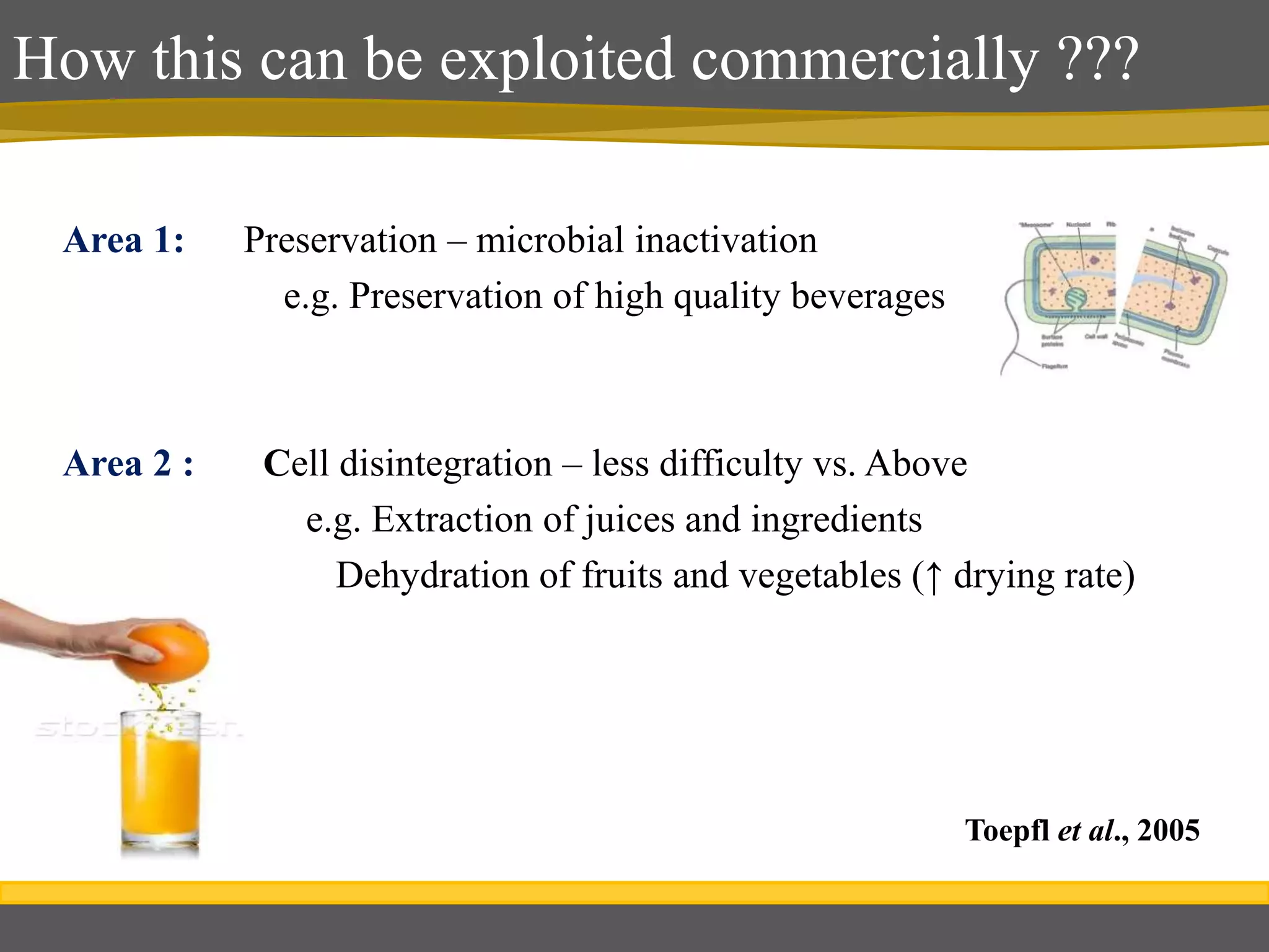How this can be exploited commercially ???
Area 1: Preservation – microbial inactivation
e.g. Preservation of high quality beverages
Area 2 : Cell disintegration – less difficulty vs. Above
e.g. Extraction of juices and ingredients
Dehydration of fruits and vegetables (↑ drying rate)
Toepfl et al., 2005
 