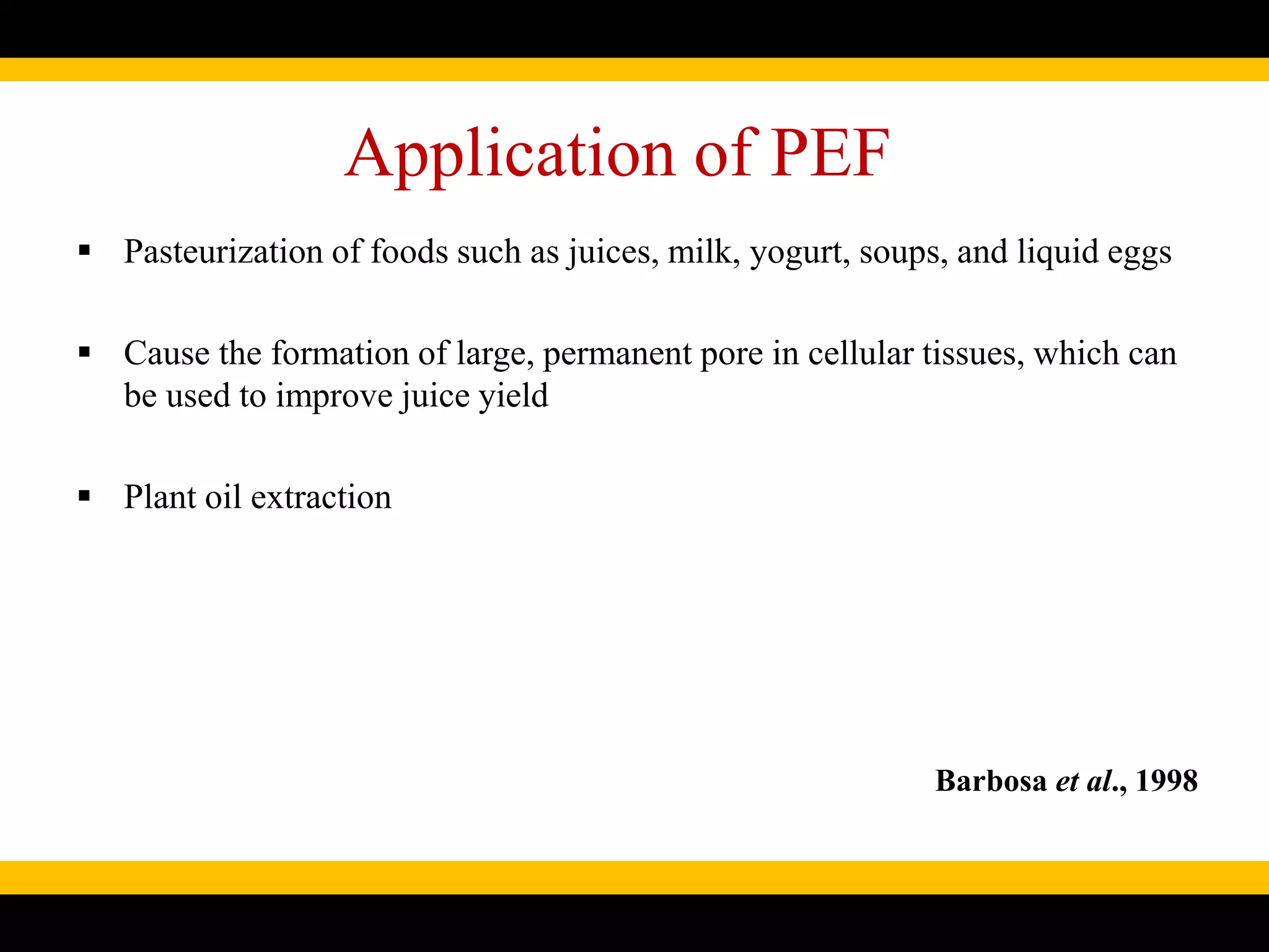 Application of PEF
 Pasteurization of foods such as juices, milk, yogurt, soups, and liquid eggs
 Cause the formation of large, permanent pore in cellular tissues, which can
be used to improve juice yield
 Plant oil extraction
Barbosa et al., 1998
 