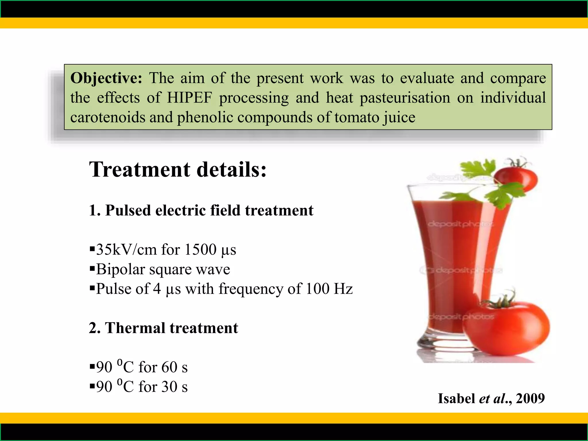 Objective: The aim of the present work was to evaluate and compare
the effects of HIPEF processing and heat pasteurisation on individual
carotenoids and phenolic compounds of tomato juice
Treatment details:
1. Pulsed electric field treatment
35kV/cm for 1500 µs
Bipolar square wave
Pulse of 4 µs with frequency of 100 Hz
2. Thermal treatment
90 ⁰C for 60 s
90 ⁰C for 30 s
Isabel et al., 2009
 