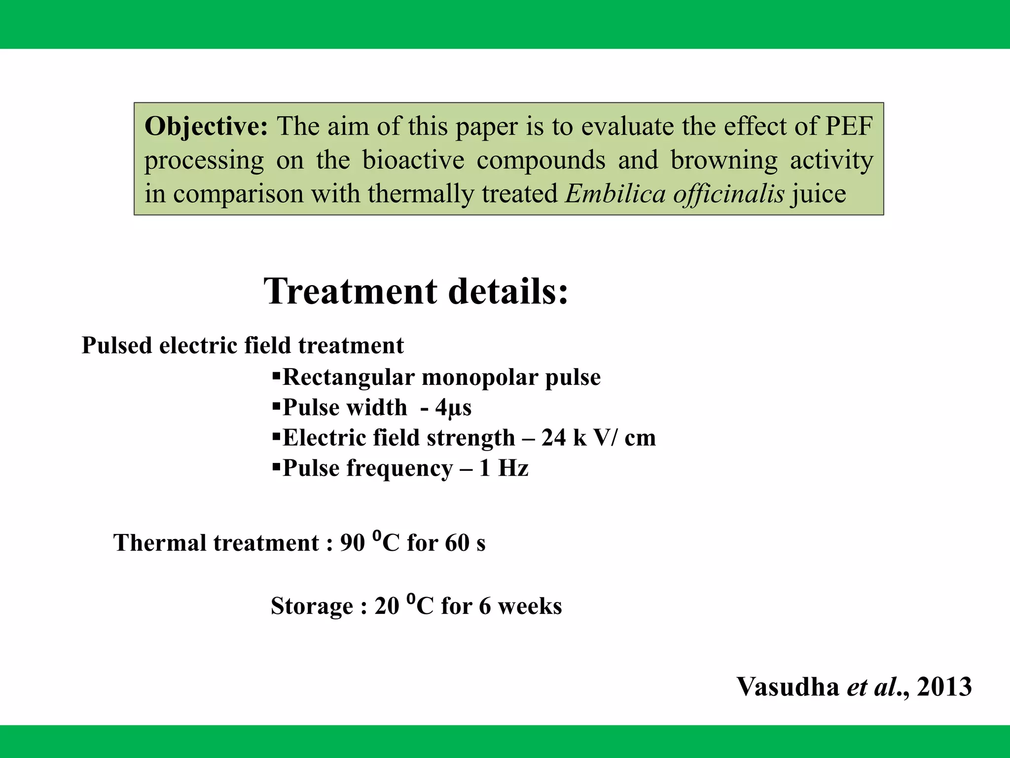 Objective: The aim of this paper is to evaluate the effect of PEF
processing on the bioactive compounds and browning activity
in comparison with thermally treated Embilica officinalis juice
Vasudha et al., 2013
Thermal treatment : 90 ⁰C for 60 s
Storage : 20 ⁰C for 6 weeks
Rectangular monopolar pulse
Pulse width - 4µs
Electric field strength – 24 k V/ cm
Pulse frequency – 1 Hz
Treatment details:
Pulsed electric field treatment
 