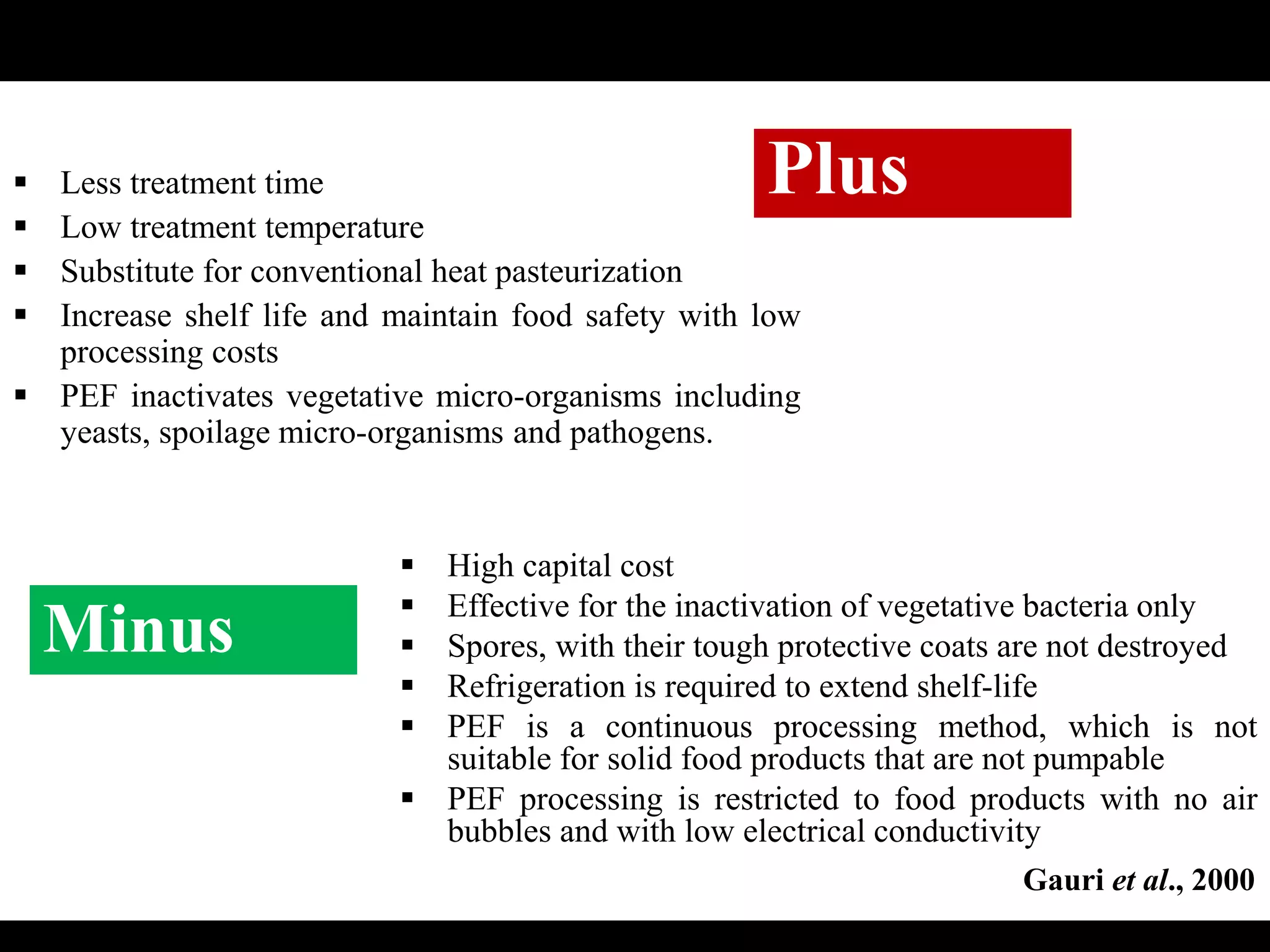Plus Less treatment time
 Low treatment temperature
 Substitute for conventional heat pasteurization
 Increase shelf life and maintain food safety with low
processing costs
 PEF inactivates vegetative micro-organisms including
yeasts, spoilage micro-organisms and pathogens.
Minus
 High capital cost
 Effective for the inactivation of vegetative bacteria only
 Spores, with their tough protective coats are not destroyed
 Refrigeration is required to extend shelf-life
 PEF is a continuous processing method, which is not
suitable for solid food products that are not pumpable
 PEF processing is restricted to food products with no air
bubbles and with low electrical conductivity
Gauri et al., 2000
 