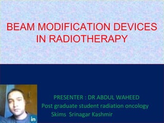 BEAM MODIFICATION DEVICES
IN RADIOTHERAPY
PRESENTER : DR ABDUL WAHEED
Post graduate student radiation oncology
Skims Srinagar Kashmir
 