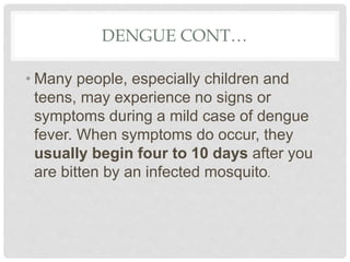 DENGUE CONT…
• Many people, especially children and
teens, may experience no signs or
symptoms during a mild case of dengue
fever. When symptoms do occur, they
usually begin four to 10 days after you
are bitten by an infected mosquito.
 