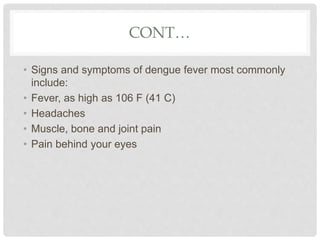 CONT…
• Signs and symptoms of dengue fever most commonly
include:
• Fever, as high as 106 F (41 C)
• Headaches
• Muscle, bone and joint pain
• Pain behind your eyes
 