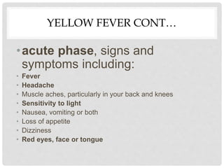 YELLOW FEVER CONT…
•acute phase, signs and
symptoms including:
• Fever
• Headache
• Muscle aches, particularly in your back and knees
• Sensitivity to light
• Nausea, vomiting or both
• Loss of appetite
• Dizziness
• Red eyes, face or tongue
 