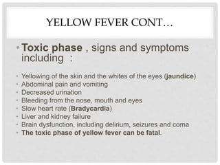 YELLOW FEVER CONT…
• Toxic phase , signs and symptoms
including :
• Yellowing of the skin and the whites of the eyes (jaundice)
• Abdominal pain and vomiting
• Decreased urination
• Bleeding from the nose, mouth and eyes
• Slow heart rate (Bradycardia)
• Liver and kidney failure
• Brain dysfunction, including delirium, seizures and coma
• The toxic phase of yellow fever can be fatal.
 
